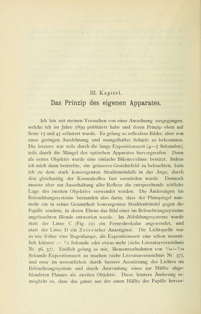 III. Kapitel. Das Prinzip des eigenen Apparates. Ich bin mit meinen Versuchen von einer Anordnung ausgegangen, welche ich im Jahre 1899 publiziert habe und deren Prinzip oben auf Seite 15 und 45 erläutert wurde. Es gelang so reflexlose Bilder, aber von einer geringen Ausdehnung und mangelhafter Schärfe zu bekommen. Die letztere war teils durch die lange Expositionszeit (4—5 Sekunden), teils durch die Mängel des optischen Apparates hervorgerufen. Denn als erstes Objektiv wurde eine einfache Bikonvexlinse benützt. Indem ich mich dann bestrebte, ein grösseres Gesichtsfeld zu beleuchten, kam ich zu dem stark konvergenten Strahleneinfalle in das Auge, durch den gleichzeitig der Kornealreflex fast vermieden wurde. Dennoch musste aber zur Ausschaltung aller Reflexe die entsprechende seitliche Lage des zweiten Objektivs verwendet werden. Die Änderungen im Beleuchtungssysteme bestanden also darin, dass der Planspiegel nun- mehr ein in seiner Gesamtheit konvergentes Strahlenbündel gegen die Pupille sendete, in deren Ebene das Bild einer im Beleuchtungssysteme angebrachten Blende entworfen wurde. Im Abbildungssysteme wurde statt der Linse C (Fig. 22) ein Fernrohrokular angewendet, und statt der Linse D ein Zeiss'scher Anastigmat. Die Lichtquelle war so wie früher eine Bogenlampe, die Expositionszeit eine schon wesent- lich kürzere — Vs Sekunde oder etwas mehr (siehe Literaturverzeichnis Nr. 36, 37). Endlich gelang es mir, Momentaufnahmen von Vis — Vi» Sekunde Expositionszeit zu machen (siehe Literaturverzeichnis Nr. 37), und zwar im wesentlichen durch bessere Ausnützung des Lichtes im Beleuchtungssystem und durch Anwendung eines zur Hälfte abge- blendeten Planars als zweites Objektiv. Diese letztere Änderung er- möglicht es, dass das ganze aus der einen Hälfte der Pupille hervor-