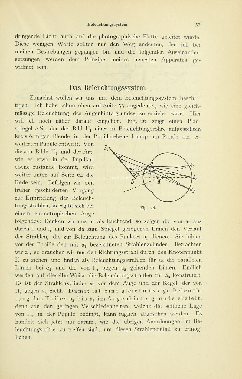 dringende Licht auch auf die photographische Platte geleitet wurde. Diese wenigen Worte sollten nur den Weg andeuten, den ich bei meinen Bestrebungen gegangen bin und die folgenden Auseinander- setzungen werden dem Prinzipe meines neuesten Apparates ge- widmet sein. Das Beleuchtungssystem. Zunächst wollen wir uns mit dem Beleuchtungssystem beschäf- tigen. Ich habe schon oben auf Seite 53 angedeutet, wie eine gleich- massige Beleuchtung des Augenhintergrundes zu erzielen wäre. Hier will ich noch näher darauf eingehen. Fig. 26 zeigt einen Plan- spiegel SSj, der das Bild 11^ einer im Beleuchtungsrohre aufgestellten kreisförmigen Blende in der Pupillarebene knapp am Rande der er- weiterten Pupille entwirft. Von diesem Bilde 11^ und der Art, wie es etwa in der Pupillar- ebene zustande kommt, wird weiter unten auf Seite 64 die Rede sein. Befolgen wir den früher geschilderten Vorgang zur Ermittelung der Beleuch- tungsstrahlen, so ergibt sich bei yis;. 26. einem emmetropischen Auge folgendes: Denken wir uns a^ als leuchtend, so zeigen die von a, aus durch 1 und 1^ und von da zum Spiegel gezogenen Linien den Verlauf der Strahlen, die zur Beleuchtung des Punktes a^ dienen. Sie bilden vor der Pupille den mit «i bezeichneten Strahlenzylinder. Betrachten W'ir a2, so brauchen wir nur den Richtungsstrahl durch den Knotenpunkt K zu ziehen und finden als Beleuchtungsstrahlen für a2 die parallelen Linien bei a^ und die von 11^ gegen a2 gehenden Linien. Endlich werden auf dieselbe Weise die Beleuchtungsstrahlen für ag konstruiert. Es ist der Strahlenzylinder «3 vor dem Auge und der Kegel, der von 11^ gegen ag zieht. Damit ist eine gleichmässige Beleuch- tung des Teiles ag bis ag imAugenhintergrunde erzielt, denn von den geringen Verschiedenheiten, welche die seitliche Lage von 1 Ij in der Pupille bedingt, kann füghch abgesehen werden. Es handelt sich jetzt nur darum, wie die übrigen Anordnungen im Be- leuchtungsrohre zu treffen sind, um diesen Strahleneinfall zu ermög- lichen.