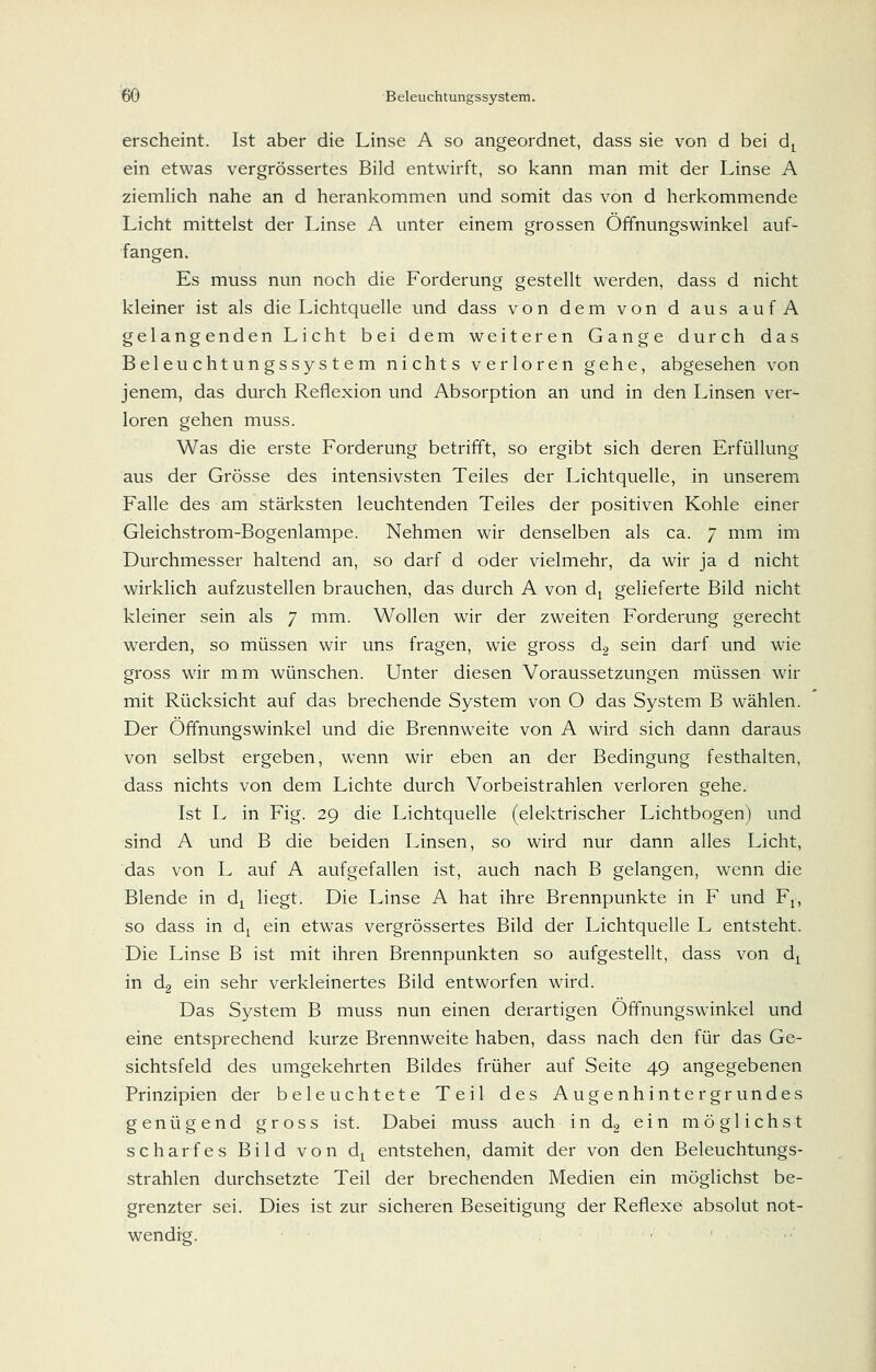 erscheint. Ist aber die Linse A so angeordnet, dass sie von d bei d^ ein etwas vergrössertes Bild entwirft, so kann man mit der Linse A ziemlich nahe an d herankommen und somit das von d herkommende Licht mittelst der Linse A unter einem grossen Öffnungswinkel auf- fangen. Es muss nun noch die Forderung gestellt werden, dass d nicht kleiner ist als die Lichtquelle und dass von dem von d aus aufA gelangenden Licht bei dem weiteren Gange durch das Beleuchtungssystem nichts verloren gehe, abgesehen von jenem, das durch Reflexion und Absorption an und in den Linsen ver- loren gehen muss. Was die erste Forderung betrifft, so ergibt sich deren Erfüllung aus der Grösse des intensivsten Teiles der Lichtquelle, in unserem Falle des am stärksten leuchtenden Teiles der positiven Kohle einer Gleichstrom-Bogenlampe. Nehmen wir denselben als ca. 7 mm im Durchmesser haltend an, so darf d oder vielmehr, da wir ja d nicht wirkHch aufzustellen brauchen, das durch A von dj gelieferte Bild nicht kleiner sein als 7 mm. Wollen wir der zweiten Forderung gerecht werden, so müssen wir uns fragen, wie gross d.2 sein darf und wie gross wir mm wünschen. Unter diesen Voraussetzungen müssen wir mit Rücksicht auf das brechende System von O das System B wählen. Der Öffnungswinkel und die Brennweite von A wird sich dann daraus von selbst ergeben, wenn wir eben an der Bedingung festhalten, dass nichts von dem Lichte durch Vorbeistrahlen verloren gehe. Ist L in Fig. 29 die Lichtquelle (elektrischer Lichtbogen) und sind A und B die beiden Linsen, so wird nur dann alles Licht, das von L auf A aufgefallen ist, auch nach B gelangen, wenn die Blende in d^ liegt. Die Linse A hat ihre Brennpunkte in F und F,, so dass in d^ ein etwas vergrössertes Bild der Lichtquelle L entsteht. Die Linse B ist mit ihren Brennpunkten so aufgestellt, dass von d^ in dg ein sehr verkleinertes Bild entworfen wird. Das System B muss nun einen derartigen Öffnungswinkel und eine entsprechend kurze Brennweite haben, dass nach den für das Ge- sichtsfeld des umgekehrten Bildes früher auf Seite 49 angegebenen Prinzipien der beleuchtete Teil des Augenhintergrundes genügend gross ist. Dabei muss auch in do ein möglichst scharfes Bild von d^ entstehen, damit der von den Beleuchtungs- strahlen durchsetzte Teil der brechenden Medien ein möglichst be- grenzter sei. Dies ist zur sicheren Beseitigung der Reflexe absolut not- wendig.