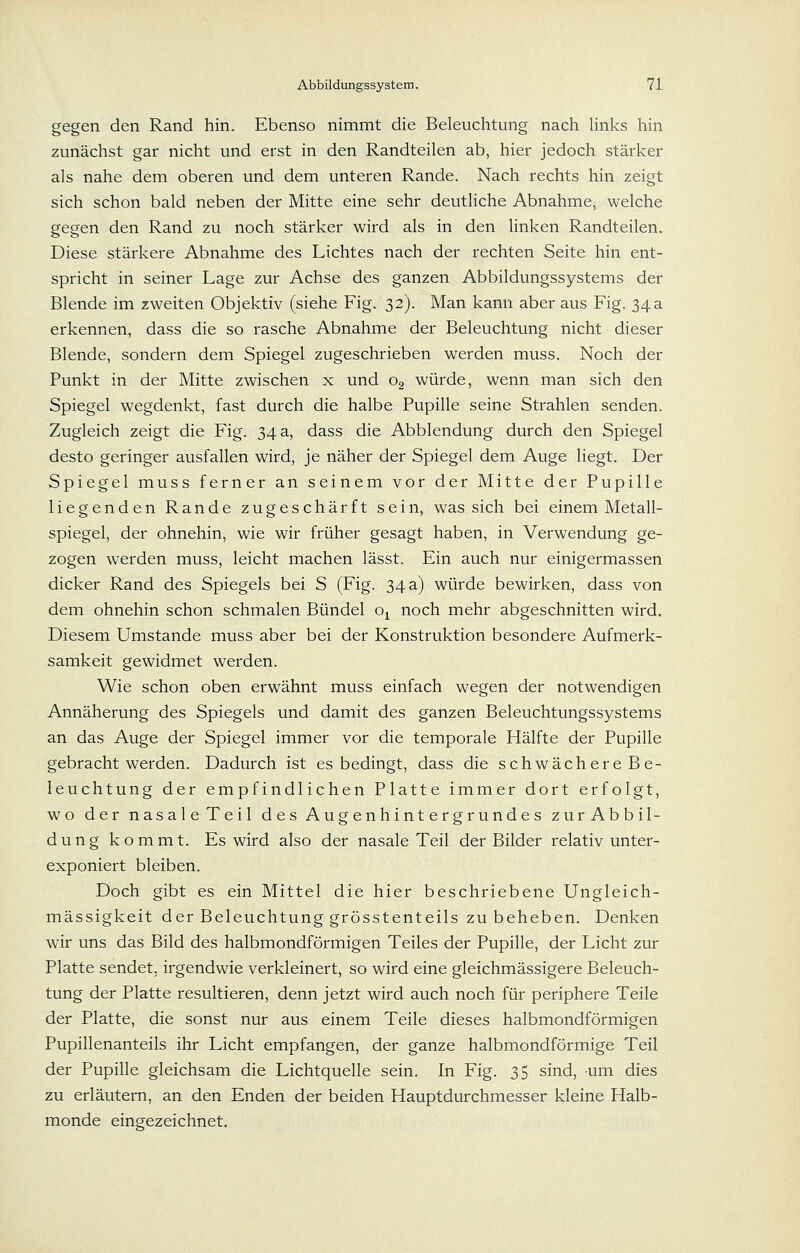 gegen den Rand hin. Ebenso nimmt die Beleuchtung nach links hin zunächst gar nicht und erst in den Randteilen ab, hier jedoch stärker als nahe dem oberen und dem unteren Rande. Nach rechts hin zeigt sich schon bald neben der Mitte eine sehr deutliche Abnahme, welche gegen den Rand zu noch stärker wird als in den linken Randteilen. Diese stärkere Abnahme des Lichtes nach der rechten Seite hin ent- spricht in seiner Lage zur Achse des ganzen Abbildungssystems der Blende im zweiten Objektiv (siehe Fig. 32). Man kann aber aus Fig. 34a erkennen, dass die so rasche Abnahme der Beleuchtung nicht dieser Blende, sondern dem Spiegel zugeschrieben werden muss. Noch der Punkt in der Mitte zwischen x und Og würde, wenn man sich den Spiegel wegdenkt, fast durch die halbe Pupille seine Strahlen senden. Zugleich zeigt die Fig. 34 a, dass die Abbiendung durch den Spiegel desto geringer ausfallen wird, je näher der Spiegel dem Auge liegt. Der Spiegel muss ferner an seinem vor der Mitte der Pupille liegenden Rande zugeschärft sein, was sich bei einem Metall- spiegel, der ohnehin, wie wir früher gesagt haben, in Verwendung ge- zogen werden muss, leicht machen lässt. Ein auch nur einigermassen dicker Rand des Spiegels bei S (Fig. 34 a) würde bewirken, dass von dem ohnehin schon schmalen Bündel o^ noch mehr abgeschnitten wird. Diesem Umstände muss aber bei der Konstruktion besondere Aufmerk- samkeit gewidmet werden. Wie schon oben erwähnt muss einfach wegen der notwendigen Annäherung des Spiegels und damit des ganzen Beleuchtungssystems an das Auge der Spiegel immer vor die temporale Hälfte der Pupille gebracht werden. Dadurch ist es bedingt, dass die schwächere Be- leuchtung der empfindlichen Platte immer dort erfolgt, wo der nasaleTeil d es Augenhint ergrund es zurAbbil- dung kommt. Es wird also der nasale Teil der Bilder relativ unter- exponiert bleiben. Doch gibt es ein Mittel die hier beschriebene Ungleich- mässigkeit der Beleuchtung grösstenteils zu beheben. Denken wir uns das Bild des halbmondförmigen Teiles der Pupille, der Licht zur Platte sendet, irgendwie verkleinert, so wird eine gleichmässigere Beleuch- tung der Platte resultieren, denn jetzt wird auch noch für periphere Teile der Platte, die sonst nur aus einem Teile dieses halbmondförmigen Pupillenanteils ihr Licht empfangen, der ganze halbmondförmige Teil der Pupille gleichsam die Lichtquelle sein. In Fig. 35 sind, um dies zu erläutern, an den Enden der beiden Hauptdurchmesser kleine Halb- monde eingezeichnet.