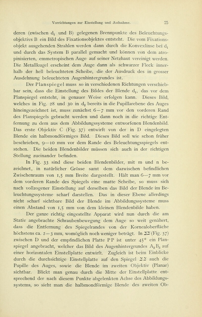 deren (zwischen dj und B) gelegenen Brennpunkte des Beleuchtungs- objektivs B ein Bild des Fixationsobjektes entsteht. Die vom Fixations- objekt ausgehenden Strahlen werden dann durch die Konvexlinse bei d^ und durch das System B parallel gemacht und können von dem atro- pinisierten, emmetropischen Auge auf seiner Netzhaut vereinigt werden. Die Metallkugel erscheint dem Auge dann als schwarzer Fleck inner- halb der hell beleuchteten Scheibe, die der Ausdruck des in grosser Ausdehnung beleuchteten Augenhintergrundes ist. Der Planspiegel muss so in verschiedenen Richtungen verschieb- bar sein, dass die Einstellung des Bildes der Blende dj, das vor dem Planspiegel entsteht, in genauer Weise erfolgen kann. Dieses Bild, welches in Fig. 28 und 30 in dg bereits in die Pupillarebene des Auges hineingezeichnet ist, muss zunächst 6 — 7 mm vor den vorderen Rand des Planspiegels gebracht werden und dann noch in die richtige Ent- fernung zu dem aus dem Abbildungssysteme entworfenen Blendenbild. Das erste Objektiv C (Fig. 37) entwirft von der in D eingelegten Blende ein halbmondförmiges Bild. Dieses Bild soll wie schon früher beschrieben, 9—10 mm vor dem Rande des Beleuchtungsspiegels ent- stehen. Die beiden Blendenbilder müssen sich auch in der richtigen Stellung zueinander befinden. In Fig. 33 sind diese beiden Blendenbilder, mit m und n be- zeichnet, in natürlicher Grösse samt dem dazwischen befindlichen Zwischenraum von 1,5 mm Breite dargestellt. Hält man 6—7 mm vor dem vorderen Rande des Spiegels eine matte Scheibe, so muss sich nach vollzogener Einstellung auf derselben das Bild der Blende im Be- leuchtungssysteme scharf darstellen. Das in dieser Ebene allerdings nicht scharf sichtbare Bild der Blende im Abbildungssysteme muss einen Abstand von 1,5 mm von dem kleinen Blendenbilde haben. Der ganze richtig eingestellte Apparat wird nun durch die am Stativ angebrachte Schraubenbewegung dem Auge so weit genähert, dass die Entfernung des Spiegelrandes von der Kornealoberfläche höchstens ca. 2 — 3 mm, womöglich noch weniger beträgt. In 22 (Fig. 37) zwischen D und der empfindlichen Platte PP ist unter 45° ein Plan- spiegel angebracht, welcher das Bild des Augenhintergrundes A3B3 auf einer horizontalen Einstellplatte entwirft. Zugleich ist beim Einblicke durch die durchsichtige Einstellplatte auf den Spiegel 22 auch die Pupille des Auges, sowie die Blende im zweiten Objektiv (Planar) sichtbar. BHckt man genau durch die Mitte der Einstellplatte ent- sprechend der nach diesem Punkte abgelenkten Achse des Abbildungs- systems, so sieht man die halbmondförmige Blende des zweiten Ob-