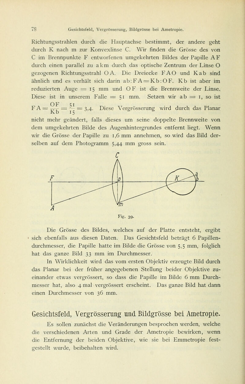 Richtungsstrahlen durch die Hauptachse bestimmt, der andere geht durch K nach m zur Konvexlinse C. Wir finden die Grösse des von C im Brennpunkte F entworfenen umgekehrten Bildes der Papille AF durch einen parallel zu akm durch das optische Zentrum der Linse O gezogenen Richtungsstrahl OA. Die Dreiecke FAO und Kab sind ähnlich und es verhält sich darin ab:FA--=Kb: OF. Kb ist aber im reduzierten Auge = 15 mm und O F ist die Brennweite der Linse, Diese ist in unserem Falle =51 mm. Setzen wir ab ^ i, so ist FA==^rT- = — ^3,4. Diese Vergrösserung wird durch das Planar Kb 15 -^'^ ^ ^ nicht mehr geändert, falls dieses um seine doppelte Brennweite von dem umgekehrten Bilde des Augenhintergrundes entfernt liegt. Wenn wir die Grösse der Papille zu 1,6 mm annehmen, so wird das Bild der- selben auf dem Photogramm 5,44 mm gross sein. Die Grösse des Bildes, welches auf der Platte entsteht, ergibt ' sich ebenfalls aus diesen Daten. Das Gesichtsfeld beträgt 6 Papillen- durchmesser, die Papille hatte im Bilde die Grösse von 5:5 mm, folglich hat das ganze Bild 33 mm im Durchmesser, In Wirklichkeit wird das vom ersten Objektiv erzeugte Bild durch das Planar bei der früher angegebenen Stellung beider Objektive zu- einander etwas vergrössert, so dass die Papille im Bilde 6 mm Durch- messer hat, also 4 mal vergrössert erscheint. Das ganze Bild hat dann einen Durchmesser von 36 mm. Gesichtsfeld, Vergrösserung und Bildgrösse bei Ametropie. Es sollen zunächst die Veränderungen besprochen werden, welche die verschiedenen Arten und Grade der Ametropie bewirken, wenn die Entfernung der beiden Objektive, wie sie bei Emmetropie fest- gestellt wurde, beibehalten wird.