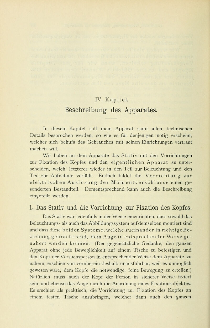 IV. Kapitel. Beschreibung- des Apparates. In diesem Kapitel soll mein Apparat samt allen technischen Details besprochen werden, so wie es für denjenigen nötig erscheint, welcher sich behufs des Gebrauches mit seinen Einrichtungen vertraut machen will. Wir haben an dem Apparate das Stativ mit den Vorrichtungen zur Fixation des Kopfes und den eigentlichen Apparat zu unter- scheiden, welch' letzterer wieder in den Teil zur Beleuchtung und den Teil zur Aufnahme zerfällt. Endlich bildet die Vorrichtung zur elektrischen Auslösung der Momentverschlüsse einen ge- sonderten Bestandteil. Dementsprechend kann auch die Beschreibung eingeteilt werden. 1. Das Stativ und die Vorrichtung zur Fixation des Kopfes. Das Stativ war jedenfalls in der Weise einzurichten, dass sowohl das Beleuchtungs- als auch das Abbildungssystem auf demselben montiert sind und dass diese beiden Systeme, welche zueinander in richtigeBe- ziehung gebracht sind, dem Auge in entsprechender Weise ge- nähert werden können. (Der gegensätzliche Gedanke, den ganzen Apparat ohne jede Beweglichkeit auf einem Tische zu befestigen und den Kopf der Versuchsperson in entsprechender Weise dem Apparate zu nähern, erschien von vornherein deshalb unausführbar, weil es unmöglich gewesen wäre, dem Kopfe die notwendige, feine Bewegung zu erteilen.) Natürlich muss auch der Kopf der Person in sicherer Weise fixiert sein und ebenso das Auge durch die Anordnung eines Fixationsobjektes. Es erschien als praktisch, die Vorrichtung zur Fixation des Kopfes an einem festen Tische anzubringen, welcher dann auch den ganzen