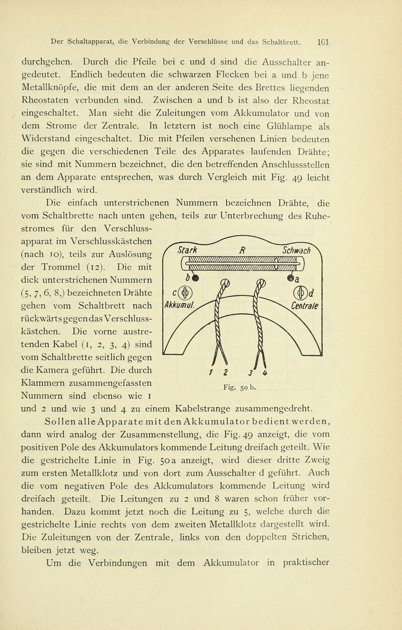 durchgehen. Durch die Pfeile bei c und d sind die Ausschalter an- gedeutet. Endlich bedeuten die schwarzen Flecken bei a und b jene Metallknöpfe, die mit dem an der anderen Seite des Brettes liegenden Rheostaten verbunden sind. Zwischen a und b ist also der Rheostat eingeschaltet. Man sieht die Zuleitungen vom Akkumulator und von dem Strome der Zentrale. In letztern ist noch eine Glühlampe als Widerstand eingeschaltet. Die mit Pfeilen versehenen Linien bedeuten die gegen die verschiedenen Teile des Apparates laufenden Drähte; sie sind mit Nummern bezeichnet, die den betreffenden Anschlussstellen an dem Apparate entsprechen, was durch Vergleich mit Fig. 49 leicht verständlich wird. Die einfach unterstrichenen Nummern bezeichnen Drähte, die vom Schaltbrette nach unten gehen, teils zur Unterbrechung des Ruhe- stromes für den Verschluss- apparat im Verschlusskästchen (nach 10), teils zur Auslösung der Trommel (12). Die mit dick unterstrichenen Nummern (5) 7) 6, 8,) bezeichneten Drähte gehen vom Schaltbrett nach rückwärts gegen das Verschluss- kästchen. Die vorne austre- tenden Kabel (i, 2, 3, 4) sind vom Schaltbrette seitlich gegen die Kamera geführt. Die durch Klammern zusammengefassten Nummern sind ebenso wie i und 2 und wie 3 und 4 zu einem Kabelstrange zusammengedreht. Sollen alle Apparate mit den Akkumulator bedient werden, dann wird analog der Zusammenstellung, die Fig. 49 anzeigt, die vom positiven Pole des Akkumulators kommende Leitung dreifach geteilt. Wie die gestrichelte Linie in Fig. 50 a anzeigt, wird dieser dritte Zweig zum ersten Metallklotz und von dort zum Ausschalter d geführt. Auch die vom negativen Pole des Akkumulators kommende Leitung wird dreifach geteilt. Die Leitungen zu 2 und 8 waren schon früher vor- handen. Dazu kommt jetzt noch die Leitung zu 5, welche durch die gestrichelte Linie rechts von dem zweiten Metallklotz dargestellt wird. Die Zuleitungen von der Zentrale, links von den doppelten Strichen, bleiben jetzt weg. Um die Verbindungen mit dem Akkumulator in praktischer