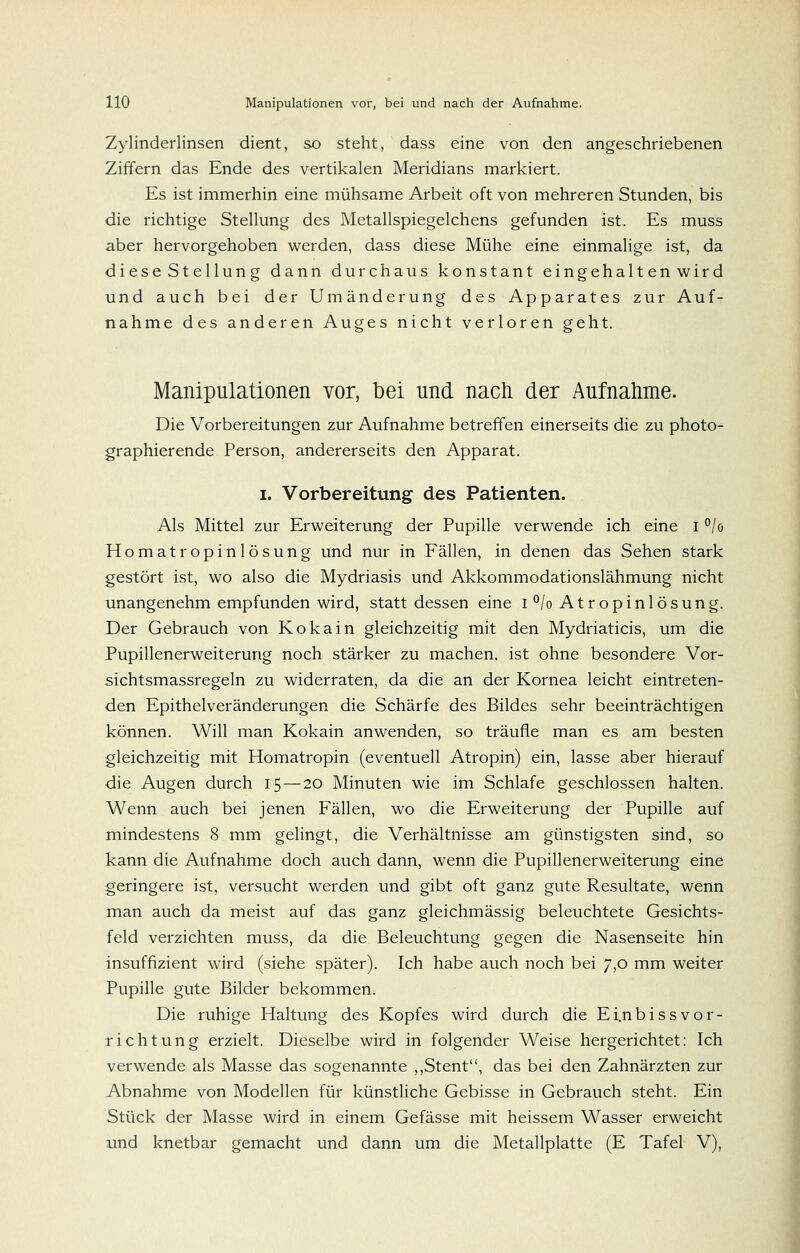 Zylinderlinsen dient, so steht, dass eine von den angeschriebenen Ziffern das Ende des vertikalen Meridians markiert. Es ist immerhin eine mühsame Arbeit oft von mehreren Stunden, bis die richtige Stellung des Metallspiegelchens gefunden ist. Es muss aber hervorgehoben werden, dass diese Mühe eine einmalige ist, da di ese St ellun g dann durchaus konstant eingehalt en wir d und auch bei der Umänderung des Apparates zur Auf- nahme des anderen Auges nicht verloren geht. Manipulationen vor, bei und nach der Aufnahme. Die Vorbereitungen zur Aufnahme betreffen einerseits die zu photo- graphierende Person, andererseits den Apparat. I. Vorbereitung des Patienten. Als Mittel zur Erweiterung der Pupille verwende ich eine i ^lo Homatropinlösung und nur in Fällen, in denen das Sehen stark gestört ist, wo also die Mydriasis und Akkommodationslähmung nicht unangenehm empfunden wird, stattdessen eine i°/oAtropinlösung. Der Gebrauch von Kokain gleichzeitig mit den Mydriaticis, um die Pupillenerweiterung noch stärker zu machen, ist ohne besondere Vor- sichtsmassregeln zu widerraten, da die an der Kornea leicht eintreten- den Epithelveränderungen die Schärfe des Bildes sehr beeinträchtigen können. Will man Kokain anwenden, so träufle man es am besten gleichzeitig mit Homatropin (eventuell Atropin) ein, lasse aber hierauf die Augen durch 15 — 20 Minuten wie im Schlafe geschlossen halten. Wenn auch bei jenen Fällen, wo die Erweiterung der Pupille auf mindestens 8 mm gelingt, die Verhältnisse am günstigsten sind, so kann die Aufnahme doch auch dann, wenn die Pupillenerweiterung eine geringere ist, versucht werden und gibt oft ganz gute Resultate, wenn man auch da meist auf das ganz gleichmässig beleuchtete Gesichts- feld verzichten muss, da die Beleuchtung gegen die Nasenseite hin insuffizient wird (siehe später). Ich habe auch noch bei 7,0 mm weiter Pupille gute Bilder bekommen. Die ruhige Haltung des Kopfes wird durch die Ei.nbissvor- richtung erzielt. Dieselbe wird in folgender Weise hergerichtet: Ich verwende als Masse das sogenannte ,,Stent, das bei den Zahnärzten zur Abnahme von Modellen für künstliche Gebisse in Gebrauch steht. Ein Stück der Masse wird in einem Gefässe mit heissem Wasser erweicht und knetbar gemacht und dann um die Metallplatte (E Tafel V),