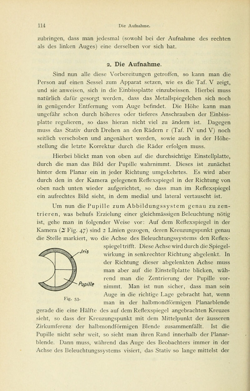 zubringen, dass man jedesmal (sowohl bei der Aufnahme des rechten als des linken Auges) eine derselben vor sich hat. 2. Die Aufnahme. Sind nun alle diese Vorbereitungen getroffen, so kann man die Person auf einen Sessel zum Apparat setzen, wie es die Taf. V zeigt, und sie anweisen, sich in die Einbissplatte einzubeissen. Hierbei muss natürlich dafür gesorgt werden, dass das Metallspiegelchen sich noch in genügender Entfernung vom Auge befindet. Die Höhe kann man ungefähr schon durch höheres oder tieferes Anschrauben der Einbiss- platte regulieren, so dass hieran nicht viel zu ändern ist. Dagegen muss das Stativ durch Drehen an den Rädern r (Taf. IV und V) noch seitlich verschoben und angenähert werden, sowie auch in der Höhe- stellung die letzte Korrektur durch die Räder erfolgen muss. Hierbei blickt man von oben auf die durchsichtige Einstellplatte, durch die man das Bild der Pupille wahrnimmt. Dieses ist zunächst hinter dem Planar ein in jeder Richtung umgekehrtes. Es wird aber durch den in der Kamera gelegenen Refiexspiegel in der Richtung von oben nach unten wieder aufgerichtet, so dass man im Reflexspiegel ein aufrechtes Bild sieht, in dem medial und lateral vertauscht ist. Um nun die Pupille zum Abbildungssystem genau zu zen- trieren, was behufs Erzielung einer gleichmässigen Beleuchtung nötig ist, gehe man in folgender Weise vor: Auf dem Reflexspiegel in der Kamera (^ Fig. 47) sind 2 Linien gezogen, deren Kreuzungspunkt genau die Stelle markiert, wo die Achse des Beleuchtungssystems den Reflex- spiegel trifft. Diese Achse wird durch die Spiegel- wirkung in senkrechter Richtung abgelenkt. In der Richtung dieser abgelenkten Achse muss man aber auf die Einstellplatte blicken, wäh- rend man die Zentrierung der Pupille vor- up///e nimmt. Man ist nun sicher, dass man sein Auge in die richtige Lage gebracht hat, wenn Fig. 53. man in der halbmondförmigen Planarblende gerade die eine Hälfte des auf dem Reflexspiegel angebrachten Kreuzes sieht, so dass der Kreuzungspunkt mit dem Mittelpunkt der äusseren Zirkumferenz der halbmondförmigen Blende zusammenfällt. Ist die Pupille nicht sehr weit, so sieht man ihren Rand innerhalb der Planar- blende. Dann muss, während das Auge des Beobachters immer in der Achse des Beleuchtungssystems visiert, das Stativ so lange mittelst der