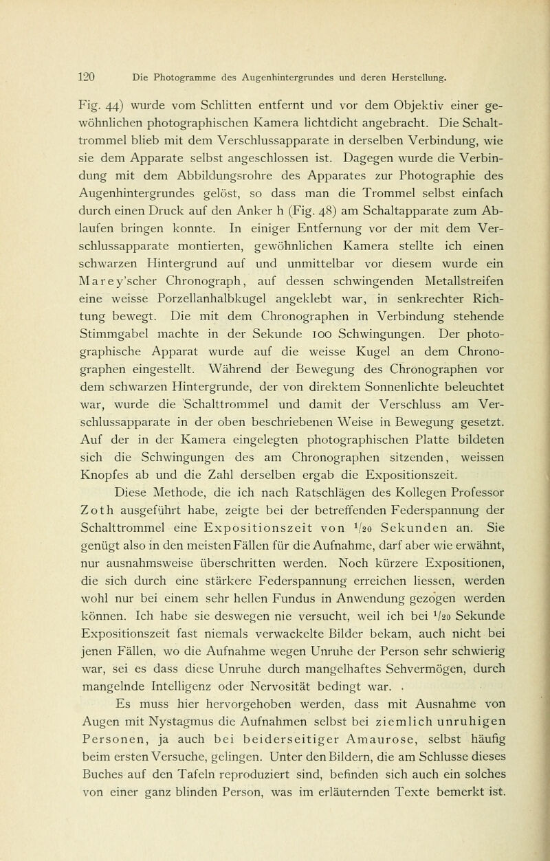 Fig. 44) wurde vom Schlitten entfernt und vor dem Objektiv einer ge- wöhnlichen photographischen Kamera lichtdicht angebracht. Die Schalt- trommel blieb mit dem Verschlussapparate in derselben Verbindung, wie sie dem Apparate selbst angeschlossen ist. Dagegen wurde die Verbin- dung mit dem Abbildungsrohre des Apparates zur Photographie des Augenhintergrundes gelöst, so dass man die Trommel selbst einfach durch einen Druck auf den Anker h (Fig. 48) am Schaltapparate zum Ab- laufen bringen konnte. In einiger Entfernung vor der mit dem Ver- schlussapparate montierten, gewöhnlichen Kamera stellte ich einen schwarzen Hintergrund auf und unmittelbar vor diesem wurde ein Marey'scher Chronograph, auf dessen schwingenden Metallstreifen eine weisse Porzellanhalbkugel angeklebt war, in senkrechter Rich- tung bewegt. Die mit dem Chronographen in Verbindung stehende Stimmgabel machte in der Sekunde 100 Schwingungen. Der photo- graphische Apparat wurde auf die weisse Kugel an dem Chrono- graphen eingestellt. Während der Bewegung des Chronographen vor dem schwarzen Hintergrunde, der von direktem Sonnenlichte beleuchtet war, wurde die 'Schalttrommel und damit der Verschluss am Ver- schlussapparate in der oben beschriebenen Weise in Bewegung gesetzt. Auf der in der Kamera eingelegten photographischen Platte bildeten sich die Schwingungen des am Chronographen sitzenden, weissen Knopfes ab und die Zahl derselben ergab die Expositionszeit. Diese Methode, die ich nach Ratschlägen des Kollegen Professor Zoth ausgeführt habe, zeigte bei der betreffenden Federspannung der Schalttrommel eine Expositionszeit von ^ho Sekunden an. Sie genügt also in den meisten Fällen für die Aufnahme, darf aber wie erwähnt, nur ausnahmsweise überschritten werden. Noch kürzere Expositionen, die sich durch eine stärkere Federspannung erreichen Hessen, werden wohl nur bei einem sehr hellen Fundus in Anwendung gezogen werden können. Ich habe sie deswegen nie versucht, weil ich bei ^ho Sekunde Expositionszeit fast niemals verwackelte Bilder bekam, auch nicht bei jenen Fällen, wo die Aufnahme wegen Unruhe der Person sehr schwierig war, sei es dass diese Unruhe durch mangelhaftes Sehvermögen, durch mangelnde Intelligenz oder Nervosität bedingt war. . Es muss hier hervorgehoben werden, dass mit Ausnahme von Augen mit Nystagmus die Aufnahmen selbst bei ziemlich unruhigen Personen, ja auch bei beiderseitiger Amaurose, selbst häufig beim ersten Versuche, gelingen. Unter den Bildern, die am Schlüsse dieses Buches auf den Tafeln reproduziert sind, befinden sich auch ein solches von einer ganz blinden Person, was im erläuternden Texte bemerkt ist.