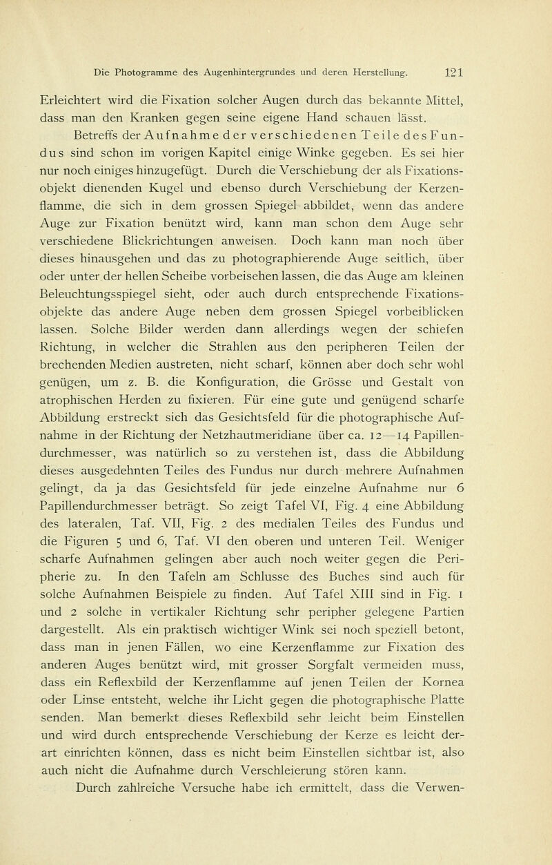 Erleichtert wird die Fixation solcher Augen durch das bekannte Mittel, dass man den Kranken gegen seine eigene Hand schauen lässt. BetreiTs der Aufnahme der verschiedenen Teile des Fun- dus sind schon im vorigen Kapitel einige Winke gegeben. Es sei hier nur noch einiges hinzugefügt. Durch die Verschiebung der als Fixations- objekt dienenden Kugel und ebenso durch Verschiebung der Kerzen- flamme, die sich in dem grossen Spiegel abbildet, wenn das andere Auge zur Fixation benützt wird, kann man schon dem Auge sehr verschiedene Blickrichtungen anweisen. Doch kann man noch über dieses hinausgehen und das zu photographierende Auge seitlich, über oder unter der hellen Scheibe vorbeisehen lassen, die das Auge am kleinen Beleuchtungsspiegel sieht, oder auch durch entsprechende Fixations- objekte das andere Auge neben dem grossen Spiegel vorbeiblicken lassen. Solche Bilder werden dann allerdings wegen der schiefen Richtung, in welcher die Strahlen aus den peripheren Teilen der brechenden Medien austreten, nicht scharf, können aber doch sehr wohl genügen, um z. B. die Konfiguration, die Grösse und Gestalt von atrophischen Herden zu fixieren. Für eine gute und genügend scharfe Abbildung erstreckt sich das Gesichtsfeld für die photographische Auf- nahme in der Richtung der Netzhautmeridiane über ca. 12—^14 Papillen- durchmesser, was natürlich so zu verstehen ist, dass die Abbildung dieses ausgedehnten Teiles des Fundus nur durch mehrere Aufnahmen gelingt, da ja das Gesichtsfeld für jede einzelne Aufnahme nur 6 Papillendurchmesser beträgt. So zeigt Tafel VI, Fig. 4 eine Abbildung des lateralen, Taf. VII, Fig. 2 des medialen Teiles des Fundus und die Figuren 5 und 6, Taf. VI den oberen und unteren Teil. Weniger scharfe Aufnahmen gelingen aber auch noch weiter gegen die Peri- pherie zu. In den Tafeln am Schlüsse des Buches sind auch für solche Aufnahmen Beispiele zu finden. Auf Tafel XIII sind in Fig. i und 2 solche in vertikaler Richtung sehr peripher gelegene Partien dargestellt. Als ein praktisch wichtiger Wink sei noch speziell betont, dass man in jenen Fällen, wo eine Kerzenflamme zur Fixation des anderen Auges benützt wird, mit grosser Sorgfalt vermeiden muss, dass ein Reflexbild der Kerzenflamme auf jenen Teilen der Kornea oder Linse entsteht, welche ihr Licht gegen die photographische Platte senden. Man bemerkt dieses Reflexbild sehr leicht beim Einstellen und wird durch entsprechende Verschiebung der Kerze es leicht der- art einrichten können, dass es nicht beim Einstellen sichtbar ist, also auch nicht die Aufnahme durch Verschleierung stören kann. Durch zahlreiche Versuche habe ich ermittelt, dass die Verwen-