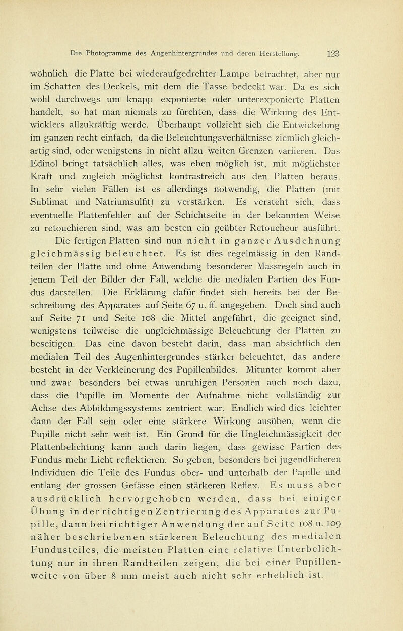 wohnlich die Platte bei wiederaufgedrehter Lampe betrachtet, aber nur im Schatten des Deckels, mit dem die Tasse bedeckt war. Da es sich wohl durchwegs um knapp exponierte oder unterexponierte Platten handelt, so hat man niemals zu fürchten, dass die Wirkung des Ent- wicklers allzukräftig werde. Überhaupt vollzieht sich die Entwickelung im ganzen recht einfach, da die Beleuchtungsverhältnisse ziemlich gleich- artig sind, oder wenigstens in nicht allzu weiten Grenzen variieren. Das Edinol bringt tatsächlich alles, was eben möglich ist, mit möglichster Kraft und zugleich möglichst kontrastreich aus den Platten heraus. In sehr vielen Fällen ist es allerdings notwendig, die Platten (mit Sublimat und Natriumsulfit) zu verstärken. Es versteht sich, dass eventuelle Plattenfehler auf der Schichtseite in der bekannten Weise zu retouchieren sind, was am besten ein geübter Retoucheur ausführt. Die fertigen Platten sind nun nicht in ganzerAusdehnung gleichmässig beleuchtet. Es ist dies regelmässig in den Rand- teilen der Platte und ohne Anwendung besonderer Massregeln auch in jenem Teil der Bilder der Fall, welche die medialen Partien des Fun- dus darstellen. Die Erklärung dafür findet sich bereits bei der Be- schreibung des Apparates auf Seite 6'] u. fi. angegeben. Doch sind auch auf Seite 71 und Seite 108 die Mittel angeführt, die geeignet sind, wenigstens teilweise die ungleichmässige Beleuchtung der Platten zu beseitigen. Das eine davon besteht darin, dass man absichtlich den medialen Teil des Augenhintergrundes stärker beleuchtet, das andere besteht in der Verkleinerung des Pupillenbildes. Mitunter kommt aber und zwar besonders bei etwas unruhigen Personen auch noch dazu, dass die Pupille im Momente der Aufnahme nicht vollständig zur Achse des Abbildungssystems zentriert war. EndUch wird dies leichter dann der Fall sein oder eine stärkere Wirkung ausüben, wenn die Pupille nicht sehr weit ist. Ein Grund für die Ungleichmässigkeit der Plattenbelichtung kann auch darin liegen, dass gewisse Partien des Fundus mehr Licht reflektieren. So geben, besonders bei jugendUcheren Individuen die Teile des Fundus ober- und unterhalb der Papille und entlang der grossen Gefässe einen stärkeren Reflex. Es muss aber ausdrücklich hervorgehoben werden, dass bei einiger Übung in der richtigen Zentrierung des Apparates zurPu- pille, dann bei richtiger Anwendung der auf Seite 108 u. 109 näher beschriebenen stärkeren Beleuchtung des medialen Fundusteiles, die meisten Platten eine relative Unterbelich- tung nur in ihren Randteilen zeigen, die bei einer Pupillen- weite von über 8 mm meist auch nicht sehr erheblich ist.