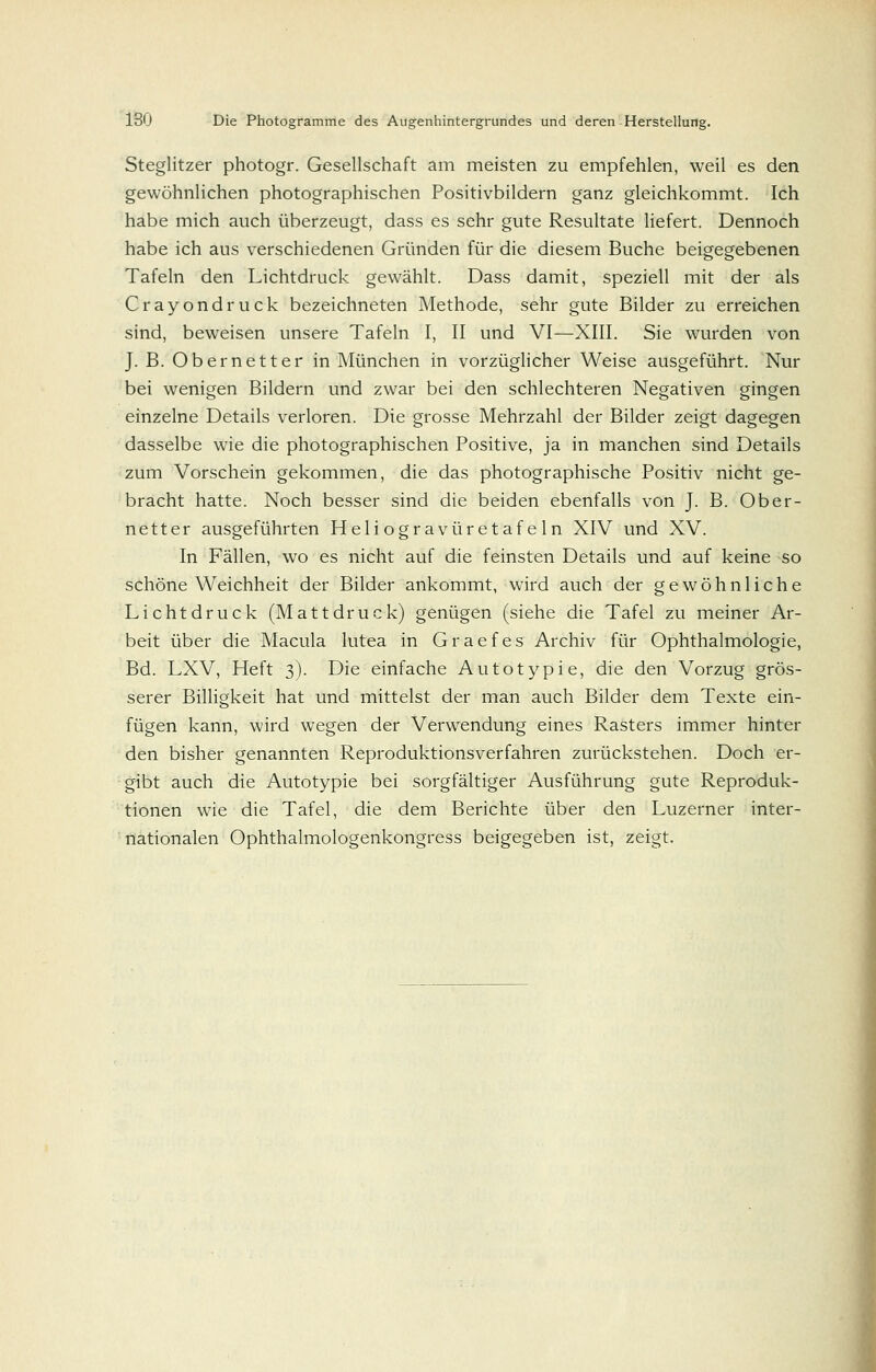 Steglitzer photogr. Gesellschaft am meisten zu empfehlen, weil es den gewöhnlichen photographischen Positivbildern ganz gleichkommt. Ich habe mich auch überzeugt, dass es sehr gute Resultate liefert. Dennoch habe ich aus verschiedenen Gründen für die diesem Buche beigegebenen Tafeln den Lichtdruck gewählt. Dass damit, speziell mit der als Crayondruck bezeichneten Methode, sehr gute Bilder zu erreichen sind, beweisen unsere Tafeln I, II und VI—XIII. Sie wurden von J. B. Ob er nett er in München in vorzüglicher Weise ausgeführt. Nur bei wenigen Bildern und zwar bei den schlechteren Negativen gingen einzelne Details verloren. Die grosse Mehrzahl der Bilder zeigt dagegen dasselbe wie die photographischen Positive, ja in manchen sind Details zum Vorschein gekommen, die das photographische Positiv nicht ge- bracht hatte. Noch besser sind die beiden ebenfalls von J. B. Ober- netter ausgeführten Heliogravüretafeln XIV und XV. In Fällen, wo es nicht auf die feinsten Details und auf keine so schöne Weichheit der Bilder ankommt, wird auch der gewöhnliche Lichtdruck (Mattdruck) genügen (siehe die Tafel zu meiner Ar- beit über die Macula lutea in Graefes Archiv für Ophthalmologie, Bd. LXV, Heft 3). Die einfache Autotypie, die den Vorzug grös- serer Billigkeit hat und mittelst der man auch Bilder dem Texte ein- fügen kann, wird wegen der Verwendung eines Rasters immer hinter den bisher genannten Reproduktionsverfahren zurückstehen. Doch er- gibt auch die Autotypie bei sorgfältiger Ausführung gute Reproduk- tionen wie die Tafel, die dem Berichte über den Luzerner inter- nationalen Ophthalmologenkongress beigegeben ist, zeigt.