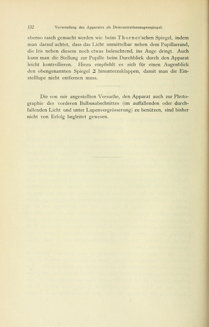 ebenso rasch gemacht werden wie beim Thorner'schen Spiegel, indem man darauf achtet, dass das Licht unmittelbar neben dem Pupillarrand, die Iris neben diesem noch etwas beleuchtend, ins Auge dringt. Auch kann man die Stellung zur Pupille beim Durchblick durch den Apparat leicht kontrollieren. Hiezu empfiehlt es sich für einen Augenblick den obengenannten Spiegel 2 hinunterzuklappen, damit man die Ein- stelllupe nicht entfernen muss. Die von mir angestellten Versuche, den Apparat auch zur Photo- graphie des vorderen Bulbusabschnittes (im auffallenden oder durch- fallenden Licht und unter Lupenvergrösserung) zu benützen, sind bisher nicht von Erfolg begleitet gewesen.