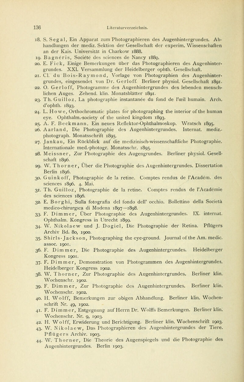 i8. S. Segal, Ein Apparat zum Photographieren des Augenhintergrundes. Ab- handlungen der niediz. Sektion der Gesellschaft der experim. Wissenschaften an der Kais. Universität in Charkow 1888. 19. Bagneris, Societe des sciences de Nancy 1889. 20. E. Fick, Einige Bemerkungen über das Photographieren des Augenhinter- grundes. XXI. Versammlung der Heidelberger ophth. Gesellschaft. 21. Gl. du Bois-Raymond, Vorlage von Photographien des Augenhinter- grundes, eingesendet von Dr. Gerloff Berliner physiol. Gesellschaft 1891. 22. O. Gerloff, Photogramme des Augenhintergrundes des lebenden mensch- lichen Auges. Zehend. klin. Monatsblätter 1891. 23. Th. Guilloz, La Photographie instantanee du fond de l'oeil humain. Arch. d'ophth. 1893. 24. L. Howe, Orthochromatic plates for photographing the interior of the human eye. Ophthalm.-society of the united kingdom 1893. 25. A. F. Beckmann, Ein neues Reflektor-Ophthalmoskop. Wratsch 1895. 26. Aarland, Die Photographie des Augenhintergrundes. Internat, mediz.- photograph. Monatsschrift 1895. 27. Jankau, Ein Rückblick auf die medizinisch-wissenschaftliche Photographie. Internationale med.-photogr. Monatsschr. 1895. 28. Meissner, Zur Photographie des Augengrundes. Berliner physiol. Gesell- schaft 1896. 29. W. Thorner, Über die Photographie des Augenhintergrundes. Dissertation Berlin 1896. 30. Guinkoff, Photographie de la retine. Comptes rendus de l'Academ. des sciences 1896. 4. Mai. 31. Th. Guilloz, Photographie de la retine. Comptes rendus de l'Academie des sciences 1896. 32. E. Borghi, Sulla fotografia del fondo dell' occhio. BoUettino della Societä medico-chirurgica di Modena 1897—1898. 33. F. Dimmer, Über Photographie des Augenhintergrundes. IX. Internat. Ophthalm. Kongre.ss in Utrecht 1899. 34. W. Nikolaew und J. Dogiel, Die Photographie der Retina. Pflügers Archiv Bd. 80, 1900. 35. Shirls-Jackson, Photographing the eye-ground. Journal of the Am. medic. assoc. 1901. 36. F. Dim mar. Die Photographie des Augenhintergrundes. Heidelberger Kongress 1901. 37. F. Dimmer, Demonstration von Photogrammen des Augenhintergrundes Heidelberger Kongress 1902. 38. W. Thorner, Zur Photographie des Augenhintergrundes. Berliner klin Wochenschr. 1902. 39. F. Dimmer, Zur Photographie des Augenhintergrundes. Berliner klin Wochenschr. 1902. 40. H. Wolff, Bemerkungen zur obigen Abhandlung. Berliner klin. Wochen Schrift Nr. 49, 1902. 41. F. Di mm er, Entgegnung auf Herrn Dr. Wolffs Bemerkungen. Berliner klin Wochenschr. Nr. 9, 1903. 42. H. Wolff, Erwiderung und Berichtigung. Berliner klin. Wochenschrift 1903, 43. W. Nikolaew, Das Photographieren des Augenhintergrundes der Tiere Pflügers Archiv. 1903. 44. W. Thorner, Die Theorie des Augenspiegels und die Photographie des Augenhintergrundes. Berlin 1903.