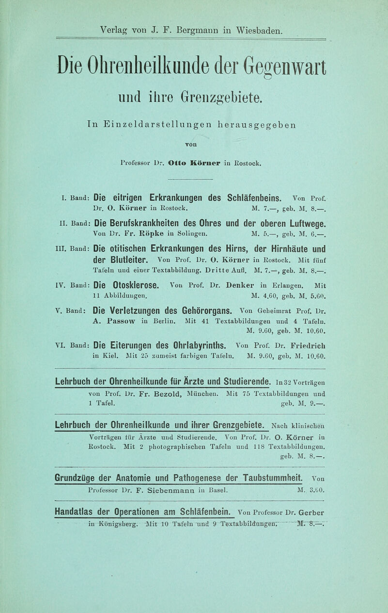 Die Ohrenheilkunde der Gegenwart und ihre Grenzgebiete. In Einzeldarstellungen herausgegeben von Professor Dr. Otto Körner in Eostock. I. Band: Die eitrigen Eritrani{ungen des Schläfenbeins, von Prof. Dr. 0. Köi'iier in Rostock. M. 7.—, geb. M. 8.—. IL Band: Die Berufskrankheiten des Ohres und der oberen Luftwege. Von Dr. Fr. Röpke in Solingen. M. 5.—, geb. M. 6.—. III. Band: Die otitischen Erkrankungen des Hirns, der Hirnhäute und der Biutleiter. von Prof. Dr. O. Körner in Rostock. Mit fünf Tafeln und einer Textabbildung. Dritte Aufl. M. 7.—, geb. M. 8.—. IV. Band: Die OtOSklerOSe. Von Prof. Dr. Denker in Erlangen. Mit 11 Abbildungen. M. 4.60, geb. M, 5.60. V. Band: Die Verletzungen des Gehörorgans, von Gebeimrat Prof. Dr. A. Passow in Berlin. Mit 41 Textabbildungen und 4 Tafeln, M. 9.60, geb. M. 10.60. VI. Band: Die Eiterungen des Ohrlabyrinths, von Prof. Dr. Friedrich in Kiel. Mit 25 zumeist farbigen Tafeln, M. 9.60, geb. M. 10.60. Lehrbuch der Ohrenheilkunde für Ärzte und Studierende, in32 Vorträgen von Prof. Dr. Fr. Bezold, München. Mit 75 Textabbildungen und 1 Tafel. geb. M, 9.—. Lehrbuch der Ohrenheilkunde und ihrer Grenzgebiete. Nach klinischen Vorträgen für Ärzte und Studierende. Von Prof. Dr. O. Körner in Eostock. Mit 2 photographischen Tafeln und 118 Textabbildungen. geb. M. 8.—. Grundzüge der Anatomie und Pathogenese der Taubstummheit, von Professor Dr. F. Siebenmann in Basel. M. 3.ü0. Handatlas der Operationen am Schläfenbein. Von Professor Dr. Gerber in K-önigsbeTg. Mit ID Tafeln und 9 Textabhüdrufigear  'iVIV'8;—'. '