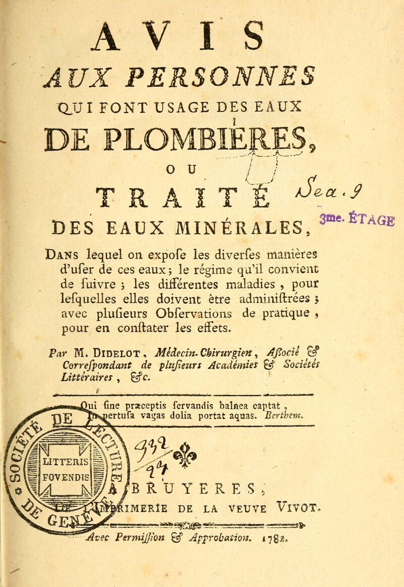 AUX PERSONNES XUJl FONT USAGE DES EAUX î DE PLOMBIERES o u /Ject .y TRAITÉ DES EAUX MINÉRALES, ^■'^'^'^^^ Dans lequel on expofe les diverfes manières d'ufer de ces eaux ; le régime qu'il convient de fuivre , les différentes maladies , pour lefquelles elles doivent être adminiftrées i avec pluiîeurs Obfervations de pratique 3 pour en conftater les effets. Par M. DiDELOT, Médecm. CkirurgiefS ^ Ajtocîi ^ Correfpondant de plupeurs Académies ^ Sociétés Littéraires , ^c. ui {ïne prseceptis fefvandis balfieà captât , ertufa vagas dolia portât aquas. Berthêm^ BRUYERES, ÎMERÎE DE LA VEUVE VîVOT* ^^^^^^^^•^^. ;^^ Avec VsrmiJjÏQn ^ Approbation, l'j^z,