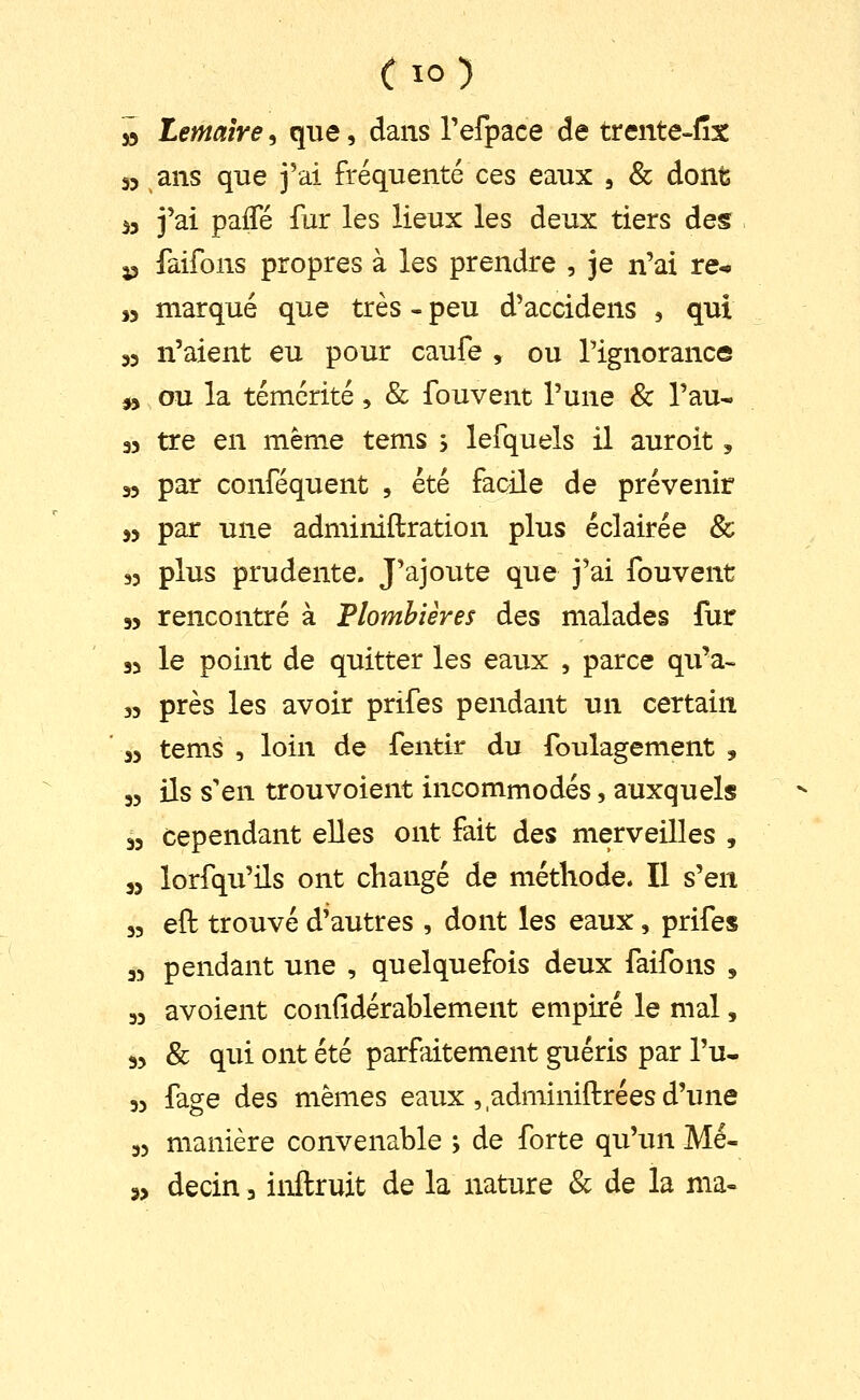 » ternaire, que, dans refpace de trente-fîx 33 ans que j'ai fréquenté ces eaux , & dont 53 j'ai pafTé fur les lieux les deux tiers des. j3 faifons propres à les prendre , je n'ai re-» ,3 marqué que très - peu d'accidens , qui 33 n'aient eu pour caufe , ou Tignorance », ou la témérité , & fouvent l'une & l'au* 33 tre en même tems , lefquels il auroit, 33 par conféquent , été facile de prévenir 33 par une adminiftration plus éclairée & 33 plus prudente. J'ajoute que j'ai fouvent 33 rencontré à Plombières des malades fur 33 le point de quitter les eaux , parce qu'a- 53 près les avoir prifes pendant un certain 33 tems , loin de fentir du foulagement , 33 ils s'en trouvoient incommodés, auxquels 33 cependant elles ont fait des merveilles , 33 lorfqu'ils ont changé de méthode. Il s'en 33 eft trouvé d'autres , dont les eaux, prifes 33 pendant une , quelquefois deux faifons , 33 avoient confidérablement empiré le mal, 35 & qui ont été parfaitement guéris par Tu- 33 fage des mêmes eaux ,adminiftrées d'une 33 manière convenable ; de forte qu'un Mé- 33 decin, inftruit de la nature & de la ma-