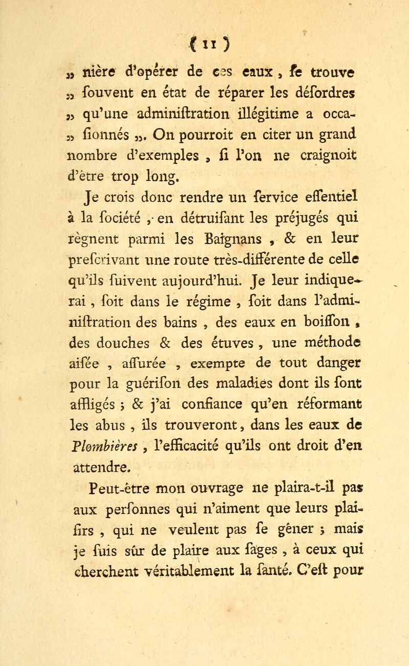 (n) » nière d*opérer de ces eaux j fe trouve 3j fouveut en état de réparer les défordres j> qu'une adminiftration illégitime a occa- 35 fionnés 35, On pourroit en citer un grand nombre d'exemples 9 fi Ton ne craignoit d'être trop long. Je crois donc rendre un fervice eflentiel à la fociété ,• en détruifant les préjugés qui régnent parmi les Bargnans , & en leur prefcrivant une route très-différente de celle qu'ils fuivent aujourd'hui. Je leur indique-- rai, foit dans le régime , foit dans l'admi- niftration des bains , des eaux en boiflbn , des douches & des étuves , une méthode aifée , affurée , exempte de tout danger pour la guérifon des maladies dont ils font affligés y & j'ai confiance qu'en réformant les abus , ils trouveront, dans les eaux de Fiemhièreî , l'efficacité qu'ils ont droit d'en attendre. Peut-être mon ouvrage ne plaira-t-il pas aux perfonnes qui n'aiment que leurs plai- fiTS , qui ne veulent pas fe gêner ; mais je fuis sûr de plaire aux fages , à ceux qui cherchent véritablement la fanté. Ceft pour