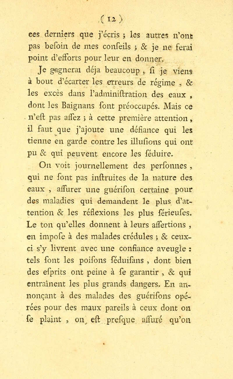 ees derniers que j'écris ; les autres n'onfe pas befoin de mes confeils s & je ne ferai point d'efforts pour leur en donner. Je gagnerai déjà beaucoup , il je viens à bout d'écarter les erreurs de régime , & les excès dans Tadminiflration des eaux , dont les Baignans font préoccupés. Mais ce n'eft pas affez 5 à cette première attention, il faut que j'ajoute une défiance qui les tienne en garde contre les illufions qui ont pu & qui peuvent encore les féduire. On voit journellement des perfonnes , qui ne font pas inftruites de la nature des eaux , aflurer une guérifon certaine pour des maladies qui demandent le plus d'at- tention & les réflexions les plus férieufes. Le ton qu'elles donnent à leurs aifertions , en impofe à des malades crédules ; & ceux- ci s'y livrent avec une confiance aveugle : tels font les poifons féduifans , dont bien des efprits ont peine à fe garantir ^ & qui entraînent les plus grands dangers. En an- nonçant à des malades des guérifons opé- rées pour des maux pareils à ceux dont on fe plaint , on^ eft prefque aiTuré qu'on