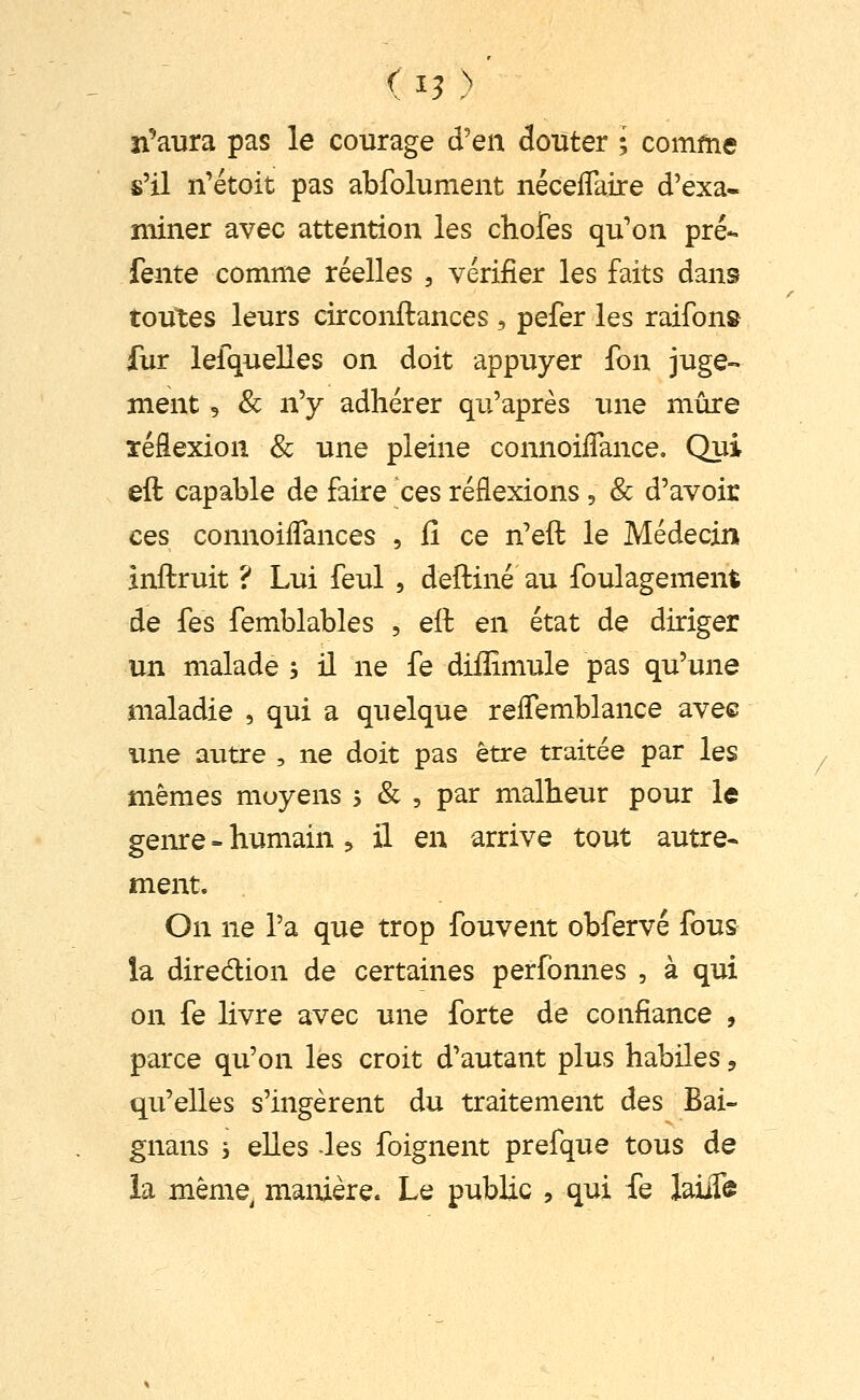 (^3 ) n'*aura pas le courage d'en douter ; comme s'il n'étoit pas abfolument néceflaire d'exa- miner avec attention les chofes qu'on pré- fente comme réelles , vérifier les faits dans toutes leurs circonftances , pefer les raifon» fur lefquelles on doit appuyer fon juge- ment 5 & n'y adhérer qu'après une mûre réflexion & une pleine connoilTance. Qui eft capable de faire ces réflexions, & d'avoir ces connoiflances , fi ce n'eft le Médecin inflruit ? Lui feul , deftiné au foulagement de fes femblables , ell en état de diriger un malade , il ne fe diffimule pas qu'une maladie , qui a quelque reflemblance avee ime autre , ne doit pas être traitée par les mêmes moyens j & , par malheur pour le geiue - humain :» il en arrive tout autre- ment. On ne l'a que trop fouvent obfervé fous la diredion de certaines perfonnes , à qui on fe livre avec une forte de confiance , parce qu'on les croit d'autant plus habiles, qu'elles s'ingèrent du traitement des Bai- gnans 5 elles -les foignent prefque tous de la même^ manière. Le public , qui fe laiiTe