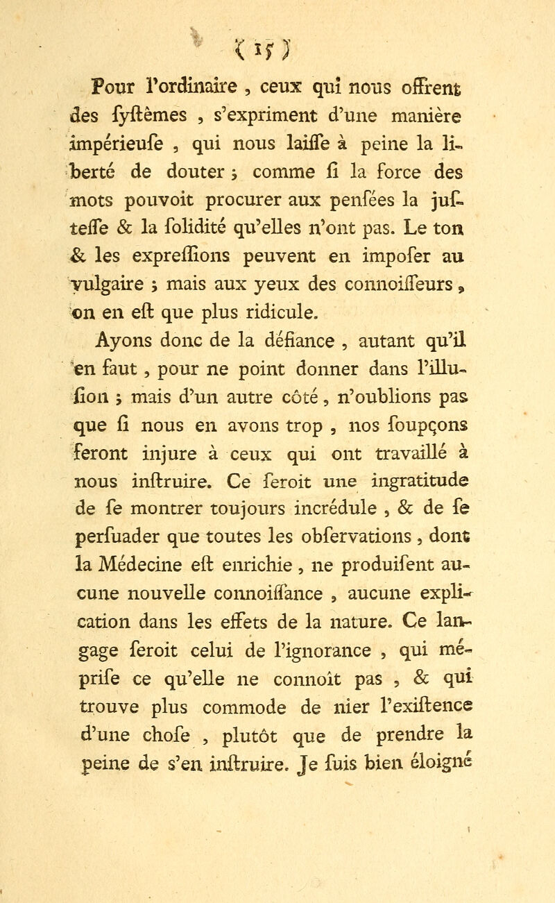 Pour Tordimire , ceux qui nous offrent des fyftêmes , s'expriment d'une manière impérieufe , qui nous laifle à peine la li- berté de douter 3 comme fi la force des mots pouvoit procurer aux penfées la jut teffe & la folidité qu'elles n'ont pas. Le ton & les expreffions peuvent en impofer au vulgaire ; mais aux yeux des connoiffeurs, on en eft que plus ridicule. Ayons donc de la défiance , autant qu'il 'en faut, pour ne point donner dans l'illu- iîon 5 mais d'un autre côté, n'oublions pas que fi nous en avons trop , nos foupqons feront injure à ceux qui ont travaillé à nous inftruire. Ce feroit une ingratitude de fe montrer toujours incrédule , & de fe perfuader que toutes les obfervations , dont la Médecine eft enrichie , ne produifent au- cune nouvelle connoiffance ^ aucune expli-r cation dans les effets de la nature. Ce lan- gage feroit celui de l'ignorance , qui me- prife ce qu'elle ne connoit pas , & qui trouve plus commode de nier l'exiftence d'une chofe , plutôt que de prendre la peine de s'en inftruire. Je fuis bien éloigné