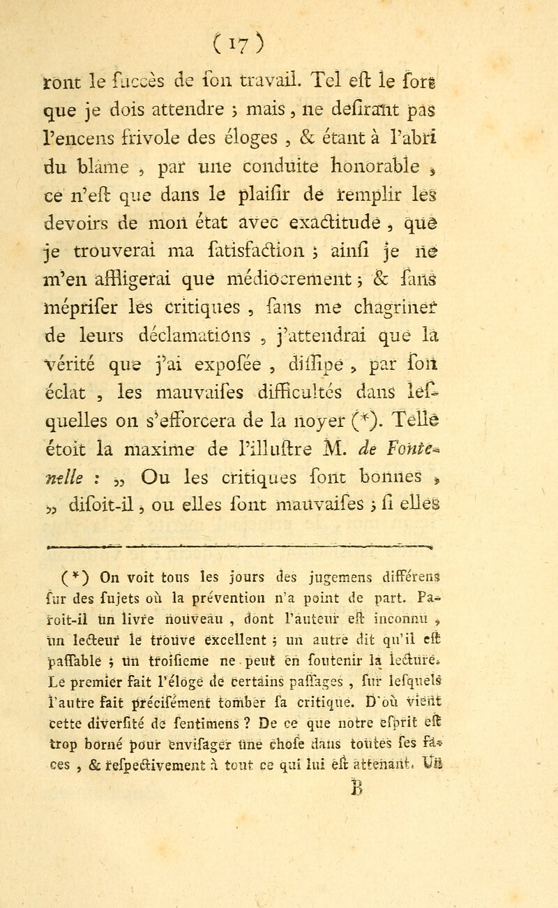 Vont le faccès de fon travail. Tel eft le fori que je dois attendre 5 mais, ne deHraîit pas l'encens frivole des éloges , Se étant à l'abri du blâme , par une conduite honorable , ce n'eft que dans le plaifir dé Remplir les devoirs de moii état avec exadtitudè , qUè je trouverai ma fatisfadion 5 ainfî je lîê m'en affligerai que médiocrement 5 & lanâ méprifer lés critiques , fans me chagrinef de leurs déclamations 5 j'attendrai que là vérité que j'ai expofée , diilipè > par foil éclat 5 les mauvaifes difficultés dans le& quelles on s'efforcera de la noyer (^). Telle étoit la maxime de rilluftre M. de Fonte-^ ntlls : 35 Ou les critiques font bonnes ^ 53 difoit-il 3 ou elles font mauvaifes 3 fi elles (*) On voit tous les jours des jugemens difFéreiià fur des fujets où la prévention n'a point de part. Pa- roit-ii Un livre nouveau , dont Fauteur eli; inconnu , im leéteur îê trouve excellent 5 un autre dit qu'il cft pafiTable ; Un tfoîfieme ne peut en foutenir là iediiïèi Le premier fait relogé de fcertàins paiTages , fur lefquéls l'autre fait î^fécifément tomber fa critiqué. D'où vieilt cette diverfité de fentîmeiis ? De ce que notre efbrit efl trop borné pour énvifager tinè éhofe daiis toutes fes fji* ces , & irefpeiftivement à tout ce qui lui êlî attenant. Vu B