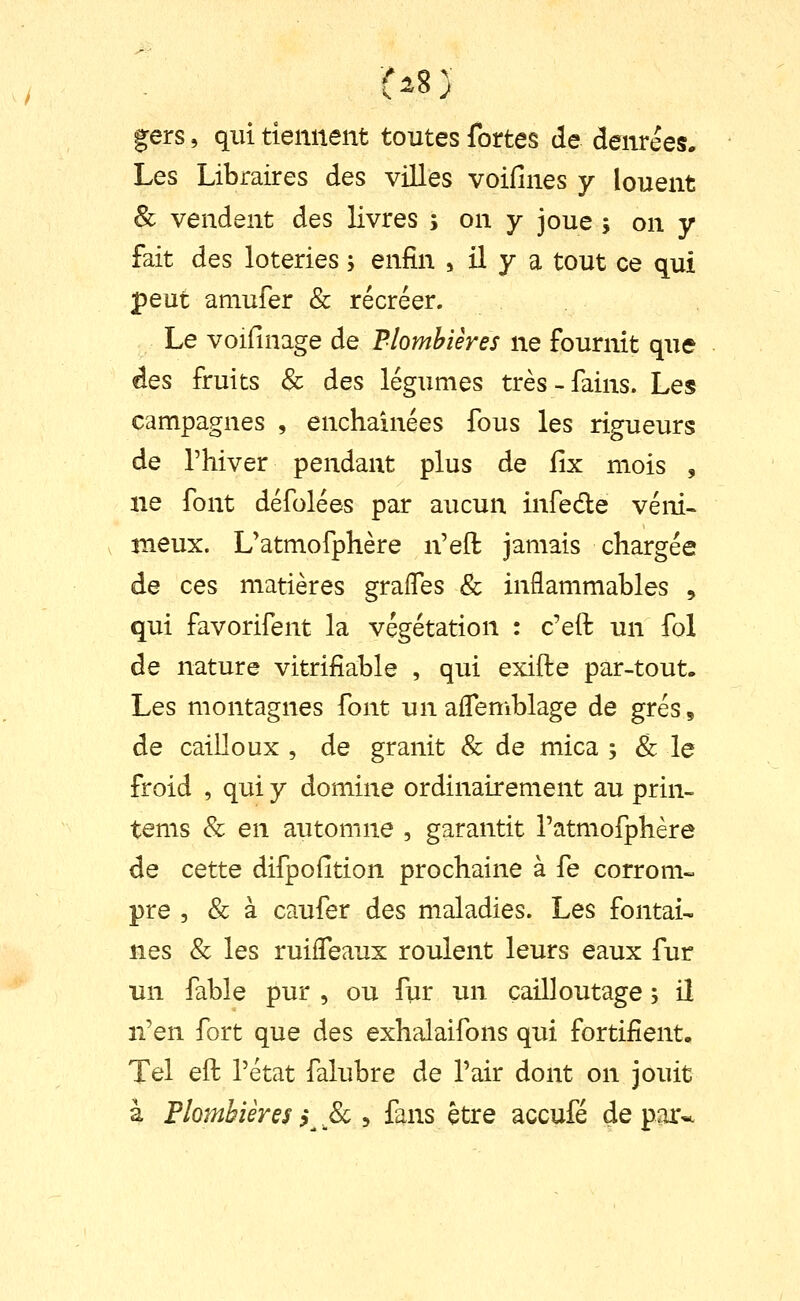 gers, qui tiennent toutes fortes de denrées. Les Libraires des villes voifines y louent 8c vendent des livres s on y joue s on y fait des loteries ; enfin , il y a tout ce qui peut amufer & récréer. Le voiiinage de Plombières ne fournit que des fruits & des légumes très-fains. Les campagnes , enchaînées fous les rigueurs de rhiver pendant plus de lix mois , ne font défolées par aucun infede veni- meux. L'atmofphère n'eft jamais chargée de ces matières graffes & inflammables , qui favorifent la végétation : c'eft un fol de nature vitrifiable , qui exifte par-tout- Les montagnes font un aflemblage de grés, de cailloux , de granit & de mica ; & le froid , qui y domine ordinairement au prin- tems Se en automne , garantit Tatmofphère de cette difpofition prochaine à fe corrom- pre , & à caufer des maladies. Les fontai- nes & les ruilfeaux roulent leurs eaux fur un fable pur , ou fur un cailloutage ; il n'en fort que des exhalaifons qui fortifient. Tel eft rétat falubre de l'air dont on jouit à Plombièresf^^8c i fans être accufé départe