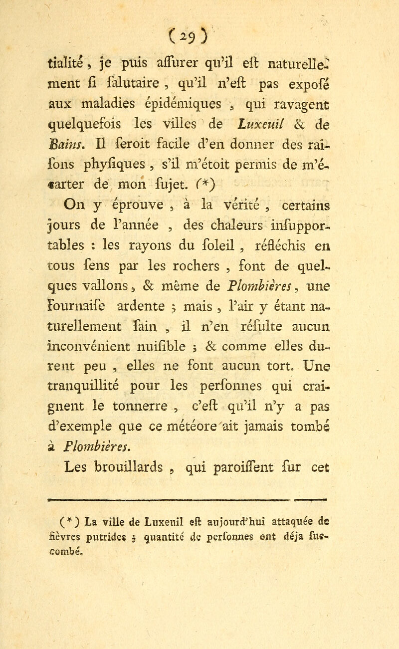 tîaïité, je puis alTurer qii^jl eft naturelle- ment fi falutaire , qu'il n'eft pas expofé aux maladies épidémiques ^ qui ravagent quelquefois les villes de Luxeuil & de Bains* Il fer oit facile d'en donner des rai- Tons phyfiques , s'il m'étoit permis de m'é^ «arter de mon fujet. f*) On y éprouve 5 à la vérité , certains jours de l'année , des chaleurs infuppor-. tables : les rayons du foleil , réfléchis ea tous fens par les rochers , font de quel- ques vallons 3 & même de Flomhiêres, une Fournaife ardente , mais ^ l'air y étant na- turellement Tain , il n'en réfulte aucun inconvénient nuifîble 5 & comme elles du- rent peu , elles ne font aucun tort. Une tranquillité pour les perfonnes qui crai- gnent le tonnerre , c'eft qu'il n'y a pas d'exemple que ce météore ait jamais tombé à Flombières. Les brouillards 5 qui paroiffent fur cet (*) La ville de Liixenîl eft aiijourd'hiii attaquée de fièvres putride^ j ^[iiantité de perfonnes ent déjà fuc- combé«