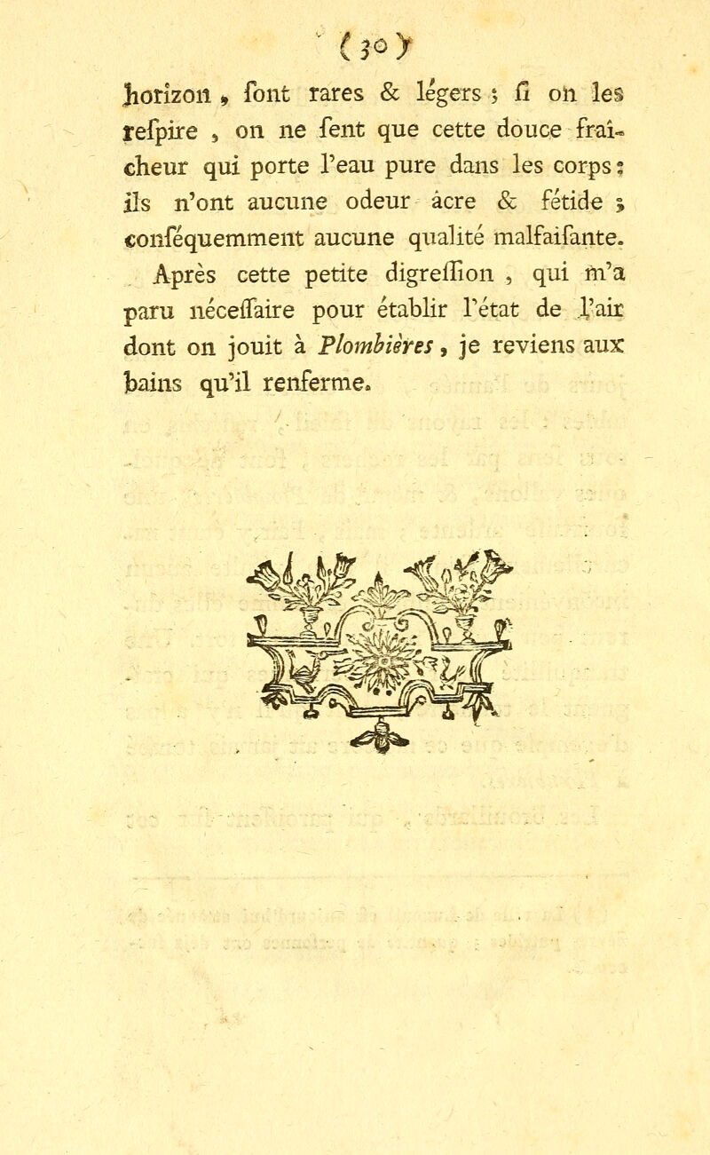 refpire 5 on ne fent que cette douce fraî- cheur qui porte l'eau pure dans les corps; ils n'ont aucune odeur acre & fétide j conféquemment aucune qiialité malfaifante. Après cette petite digreiîion , qui ni'a paru néceffaire pour établir Tétat de l'air dont on jouit à Plombières, je reviens aux ]bains qu'il renferme»