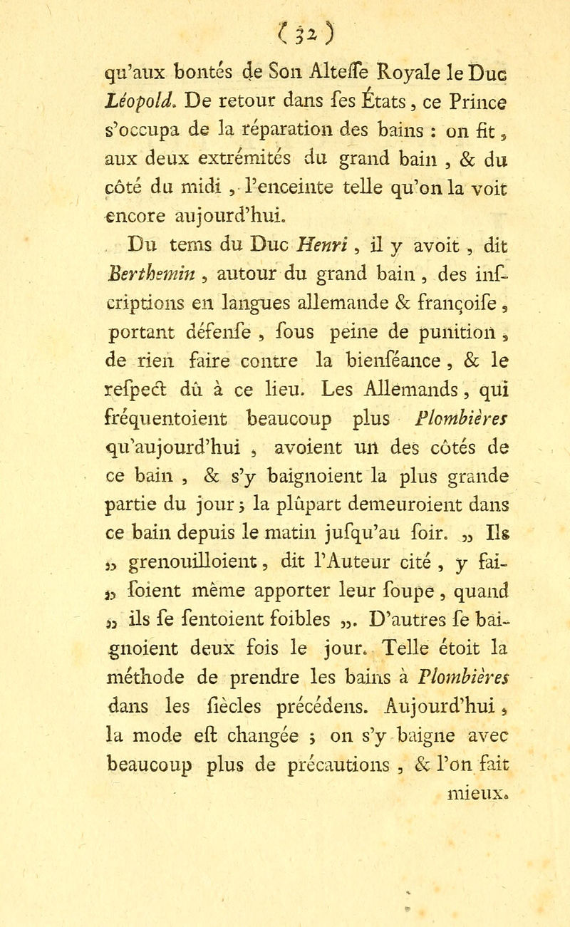 (30 qu'aux bontés de Son AltelTe Royale le Duc Léopold. De retour dans fes États, ce Prince s'occupa de la réparation des bains : on fit 5 aux deux extrémités du grand bain , & du côté du midi , l'enceinte telle qu'on la voit encore aujourd'hui. Du tems du Duc Henri, il y avoit, dit Berthsmin , autour du grand bain, des inf- çriptions en langues allemande & franqoife, portant défenfe , fous peine de punition 5 de rien faire contre la bienféance , & le refpecl dû à ce lieu. Les Allemands, qui fréquentoient beaucoup plus Flombières qu'aujourd'hui ^ avoient un des côtés de ce bain , & s'y baignoient la plus grande partie du jour -, la plupart demeuroient dans ce bain depuis le matin jufqu'au foir. ,3 Ilg 3> grenouilloient, dit l'Auteur cité , y fai- j5 foient même apporter leur foupè, quand 53 ils fe fentoient foibles 53. D'autres fe bai- gnoient deux fois le jour^ Telle étoit la méthode de prendre les bains à Plombières dans les fiècles précédens. Aujourd'hui ^ la mode eft changée ; on s'y baigne avec beaucoup plus de précautions , & l'on fait mieux»