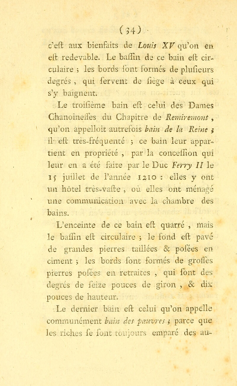 (H) c'eft aux bienfaits de Louis XV qu'on en eft redevable. Le balîin de ce bain eft cir- culaire ; les bords font formés de plufieurs degrés , qui ferveu': de iiège à ceux qui s'y baignent. Le troifième bain eft celui dés Dames Clianoineiîes du Chapitre de Remirejnont j qu'on appelloit autrefois bain de la Reine >• il- eft très-fréquente 5 ce bain leur appar^ tient en propriété , par la conceiîion qui leur en a été faite par le Duc Ferry II le i^ juillet de l'année izio : elles y ont un hôtel très-vafte , où elles ont ménagé une communication avec la chambre des bains. L'enceinte de ce bain eft qUarré , mais l€ baiîîn eft circulaire 3 le fond eft pavé de grandes pierres taillées & pofées en ciment j les bords font formés de groiles pierres pofées en retraites , qui font des degrés de iqïzq pouces de giron , 8c dix pouces de hauteur. Le dernier bain eft celui qu'on appelle communément bain des pauvres 9 parce que les riches fe font toujours emparé des au-