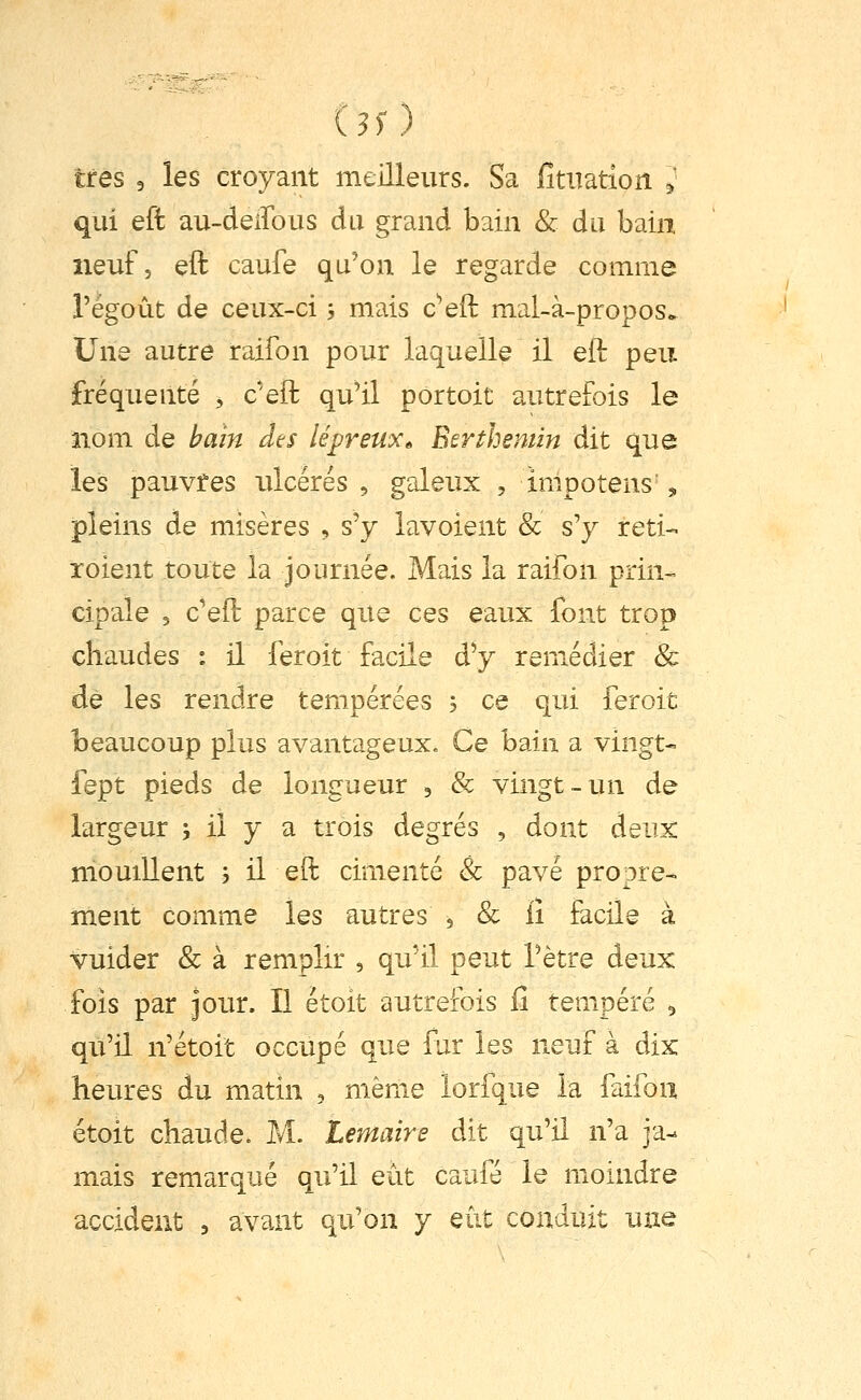 iss) très 5 les croyant meilleurs. Sa iîtuation ^' qui eft au-deiîous du grand bain & du bain neuf, eft caufe qu'on le regarde comme l'égoût de ceux-ci ; mais c^eft mal-à-propos* Une autre raifon pour laquelle il eft peu fréquenté , c'eft qu'il portoit autrefois le nom de haîn dts lépreux^ Eerthemin dit que les pauvres ulcérés , galeux , impotens „ pleins de misères , s'y lavoient & s'y reti- îoient toute la journée. Mais la raifon prin- cipale 3 c'eft parce que ces eaux font trop chaudes : il feroit facile d'y remédier & de les rendre tempérées 5 ce qui feroit beaucoup plus avantageux. Ce bain a vingt- fept pieds de longueur 3 & vingt-un de largeur j il y a trois degrés , dont deux mouiUent 5 il eft cimenté & pavé propre-, ment comme les autres , & iî facile à vuider & à remplir , qu'il peut l'être deux fols par jour. Il étoit autrefois iî tempéré 5 qu'il n'étoit occupé que lur les neuf à dix heures du matin , même lorfque la faifou étoit chaude. M. ternaire dit qu'il n'a ja- mais remarqué qu'il eut caufe le moindre accident , avant qu'on y eût conduit une