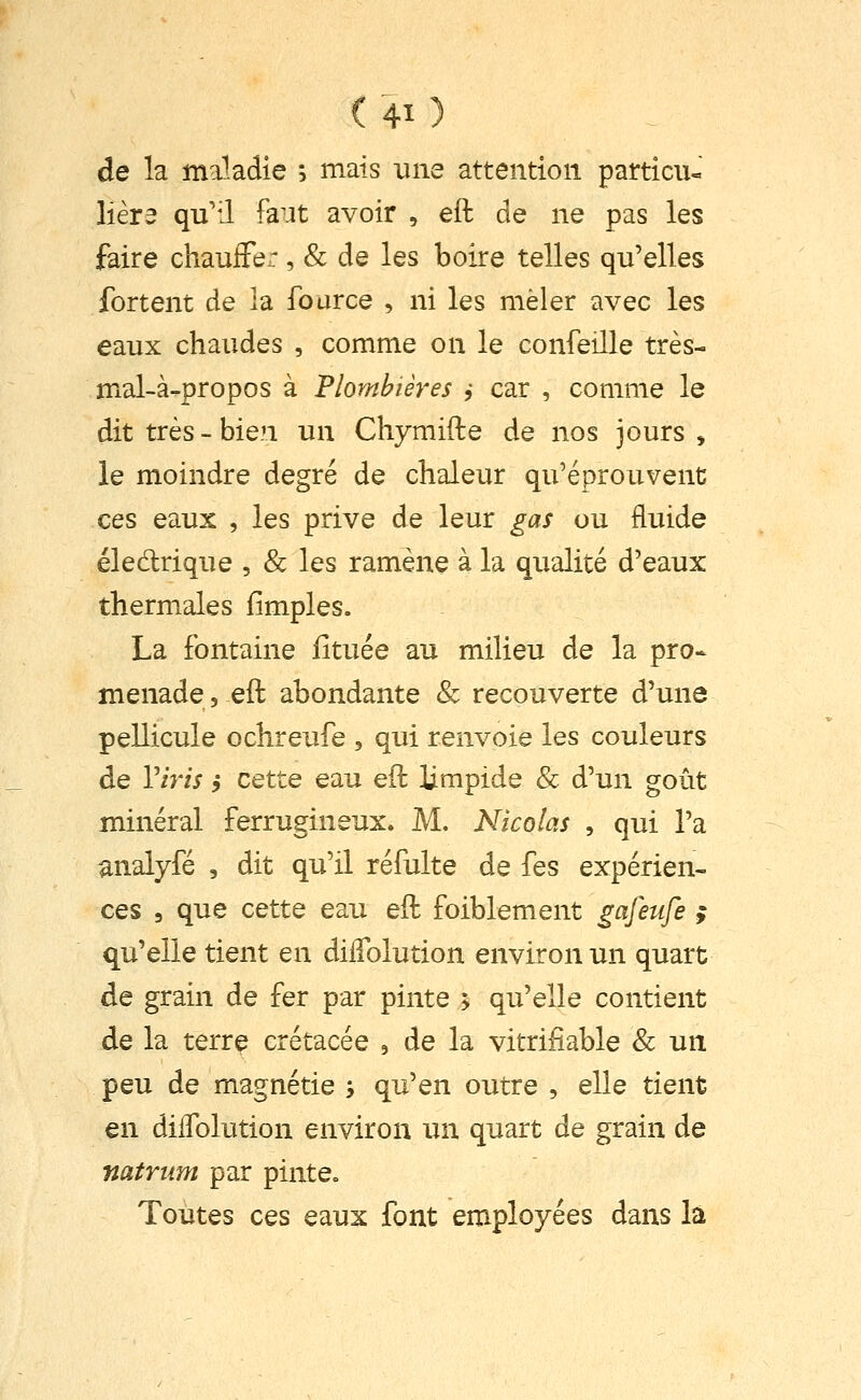 ( 4î ) de la ma1.adie ; mais une attention particiu liera qu'il faut avoir , eft de ne pas les faire chauffer, & de les boire telles qu'elles fortent de la fource , ni les mêler avec les eaux chaudes , comme on le confeille très- mal-à-propos à Plombières ,• car , comme le dit très - bien un Chymifte de nos jours > le moindre degré de chaleur qu'éprouvent ces eaux , les prive de leur gas ou fluide éledrique , & les ramène à la qualité d'eaux thermales limples. La fontaine iituée au milieu de la pro» menade, eft abondante & recouverte d'une pellicule ochreufe , qui renvoie les couleurs de Viris j cette eau eft limpide & d'un goût minéral ferrugineux. M. Nicolas , qui l'a analyfé , dit qu'il réfulte de fes expérien- ces 3 que cette eau eft foiblement gafeufe ; qu'elle tient en dilTolution environ un quart de grain de fer par pinte > qu'elle contient de la terre crétacée , de la vitrifiable & un peu de magnétie -, qu'en outre , elle tient en dilTolution environ un quart de grain de natrum par pinte. Toutes ces eaux font employées dans la