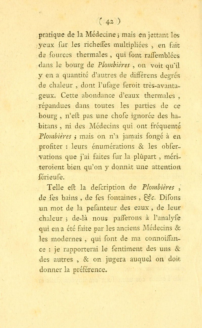 pratique de la Médecines mais en jettant les yeux fur les richelTes multipliées , en fait de fources thermales , qui font raifemblées dans le bourg de Plombières , on voit qu'il y en a quantité d'autres de diiiérens degrés de chaleur , dont Tufage feroit très-avanta- geux. Cette abondance d'eaux thermales , répandues dans toutes les parties de ce bourg 5 n'eft pas une chofe ignorée des ha- bitans , ni des Médecins qui ont fréquenté Plombières ,* mais on n'a jamais fongé à en profiter : leurs énumérations & les obfer- vations que j'ai faites fur la plupart , méri» ter oient bien qu'on y donnât une attention férieufe. Telle eft la defcription de Plombières ^ de les bains , de fes fontaines , ^c. Difons un mot de la pefanteur des eaux, de leur chaleur ; de-là nous palTerons à l'analyfe qui en a été faite par les anciens Médecins & les modernes , qui font de ma connoilTan- ce : je rapporterai le fentiment des uns & des autres , & on jugera auquel on doit donner la préférence.