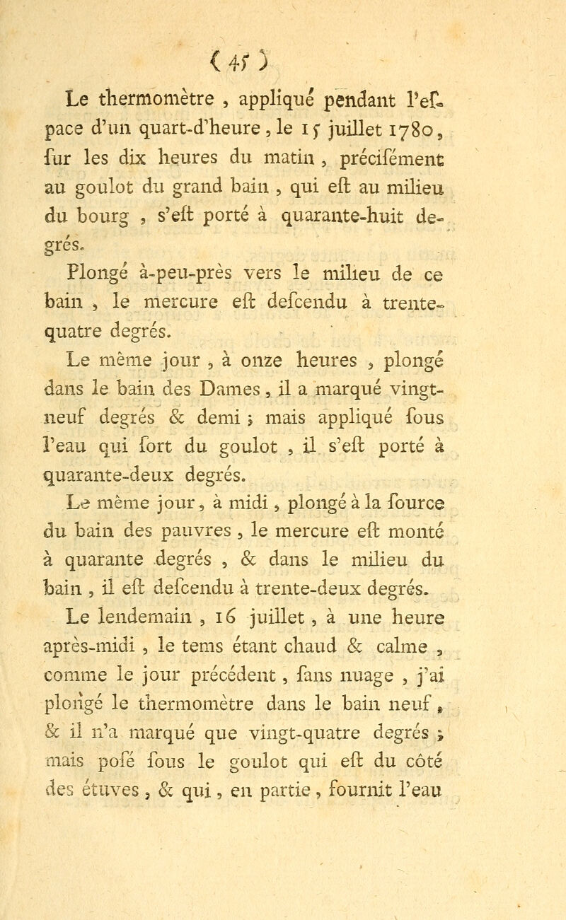 (4;) Le thermomètre , appliqué pendant Pet pace d'un quart-d'heure, le if juillet 1780, fur les dix heures du matin , précifément au goulot du grand bain , qui eft au milieu du bourg 3 s'eft porté à quarante-huit de- grés. Plongé à-peu-près vers le milieu de ce bain , le mercure eil defcendu à trente- quatre degrés. Le même jour , à onze heures ^ plongé dans le bain des Dames, il a marqué vingt- neuf degrés & demi j mais appliqué fous Teau qui fort du goulot , il s'eft porté à quarante-deux degrés. Le même jour, à midi ^ plongé à la fource du bain des pauvres , le mercure eft monté à quarante degrés , & dans le milieu du bain , il eft defcendu à trente-deux degrés. Le lendemain ^ 16 juillet, à une heure après-midi , le tems étant chaud & calme , comme le jour précédent, fans nuage , j'ai plongé le thermomètre dans le bain neuf » & il n'a marqué que vingt-quatre degrés ; mais pofé fous le goulot qui eft du côté des étuves 3 & qui, en partie, fournit l'eau