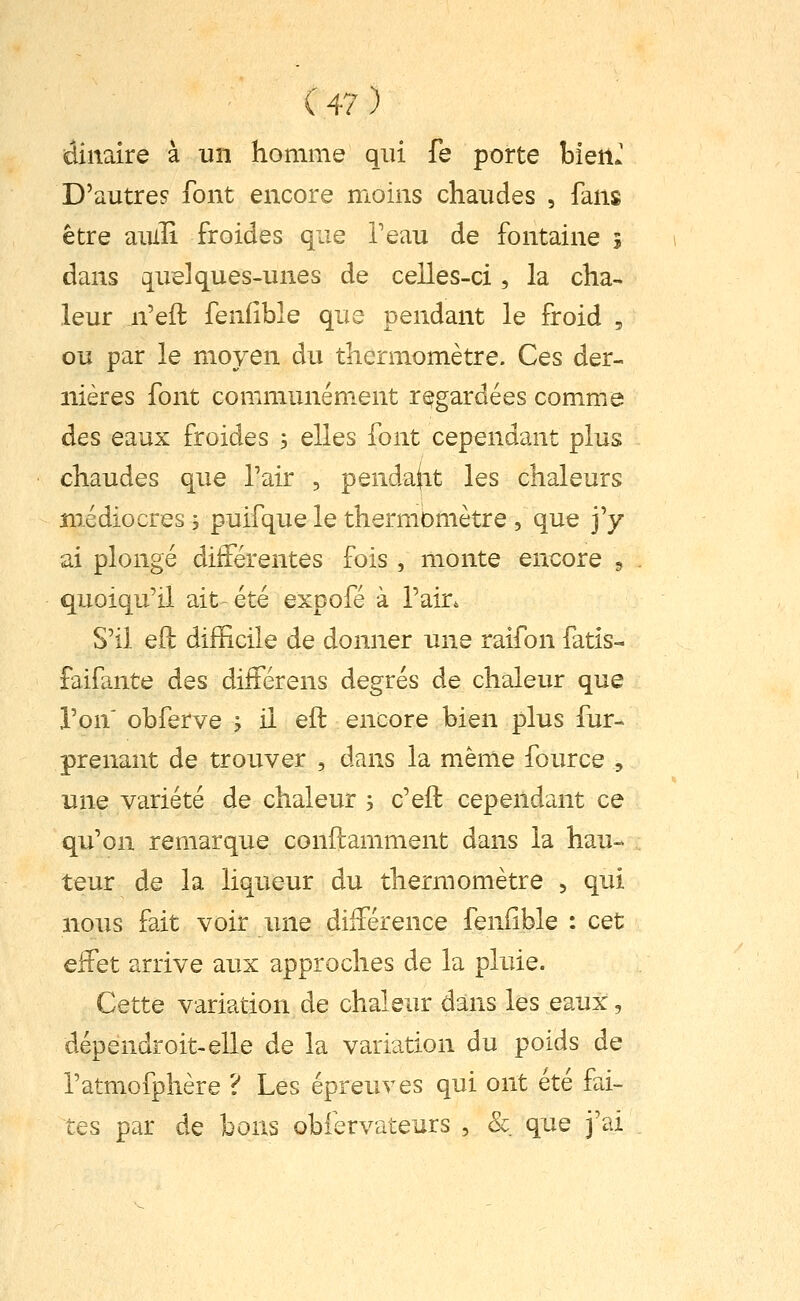 dinaire à un homme qui fe porte bien.' D'autres font encore moins chaudes , fans être aiulî froides que Teau de fontaine 5 dans quelques-unes de celles-ci, la cha- leur n'eft fenlîble que pendant le froid , ou par le moyen du thermomètre. Ces der- nières font communément regardées comme des eaux froides -, elles font cependant plus chaudes que Tair , pendant les chaleurs médiocres i puifque le thermomètre , que j'y ai plongé différentes fois , monte encore 5 quoiqu'il ait-été expofé à l'air. S'il eft difficile de donner une raifon fatis- faifante des différens degrés de chaleur que l'on' obferve ^ il eft encore bien plus fur- prenant de trouver , dans la même four ce , une variété de chaleur , c'eft cependant ce qu'on remarque conftamment dans la hau- teur de la liqueur du thermomètre , qui nous fait voir une différence feiiiible : cet effet arrive aux approches de la pluie. Cette variation de chaleur dans les eaux, dépendroit-elle de la variation du poids de l'atmofphère ? Les épreuves qui ont été fai- tes par de bons obfervateurs , & que j'ai