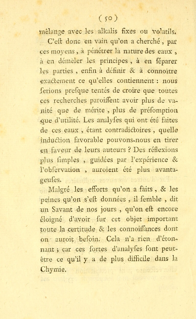 mèlaiige avec les alkalis fixes ou volatils* Ceft donc en vain qu'on a cherché, pai: ces moyens , à pénétrer la nature des eaux ^ à en démêler les principes , à en féparer les parties , enfin à définir & à connoitre exadement ce qu'elles contiennent ; nous ferions prefque tentés de croire que toutes ces recherches paroiiTent avoir plus de va- iiité que de mérite , plus de préfomption xjue d'utilité. Les analyfes qui ont été faites de ces eaux , étant contradictoires , quelle indudion favorable pouvons-nous en tirer en faveur de leurs auteurs ? Des réflexions plus iimples 5 guidées par l'expérience & robfervation , auroient été plus avanta- geufes. Malgré les efForts qu'on a faits , & les peines qu'on s'eft données , il femble , dit un Savant de nos jours , qu'on eft encore éloigné d'avoir fur cet objet important toute la certitude & les connoiiTances dont on' auroit befoin. Cela n'a rien d'éton- nant j car ces fortes d'analyfes font peut- être ce qu'il y a de plus difficile dans la Chymie»