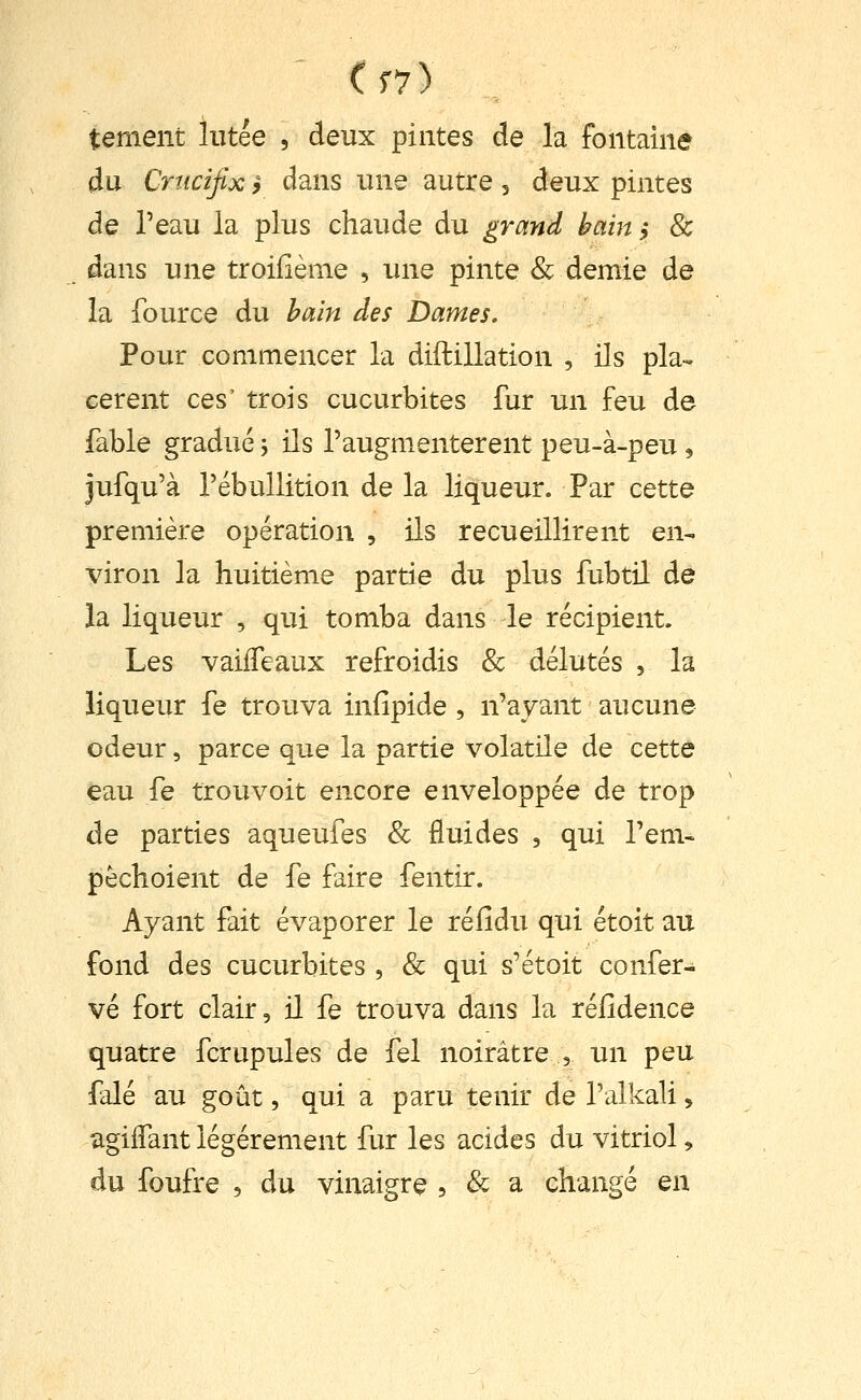 ' (f7) tement liitée , deux pintes de la fontaine du Crucifix i dans une autre 5 deux pintes de l'eau la plus chaude du grand bain ,♦ & dans une troifième , une pinte & demie de la fource du bain des Dames. Pour commencer la diftillation , ils pla- cèrent ces' trois cucurbites fur un feu de fable gradué j ils l'augmentèrent peu-à-peu, jufqu'à l'ébullition de la liqueur. Par cette première opération , ils recueillirent en- viron la huitième partie du plus fubtil de la liqueur , qui tomba dans le récipient. Les vaiifeaux refroidis & délutés , la liqueur fe trouva infipide , n'ayant aucune odeur, parce que la partie volatile de cette eau fe trouvoit encore enveloppée de trop de parties aqueufes & fluides , qui Tem- pèchoient de fe faire fentir. Ayant fait évaporer le réfidu qui étoit au fond des cucurbites , & qui s'étoit confer- vé fort clair, il fe trouva dans la réfidence quatre fcrupules de fel noirâtre , un peu falé au goût, qui a paru tenir de l'alkali, agiifant légèrement fur les acides du vitriol, du foufre , du vinaigre , & a changé en