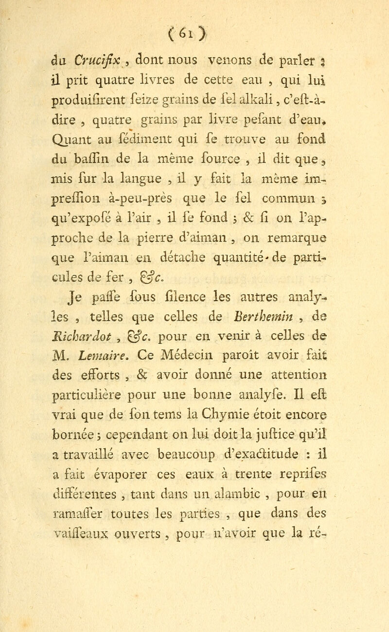 dix ù'ucîjlx^ dont nous venons de parler % il prit quatre livres de cette eau , qui lui produiiîrent feize grains de fel alkali, c'eft-à- dire , quatre grains par livre pefant d'eau* Qiiant au fédiment qui fe trouve au fond du bailin de la même fource , il dit que ^ mis fur da langue , il y fait la même im- preiîion à-peu-près que le fel commun ^ qu'expofé à l'air , il fe fond s & iî on l'ap- proche de la pierre d'aiman , on remarque que l'aiman en détache quantité'de parti- cules de fer , ^c. Je paiTe fous filence les autres analy- les 9 telles que celles de Berthemîn , de Richardot , ^^. pour en venir à celles de M. Lemaire, Ce Médecin paroit avoir fait des eiForts , & avoir donné une attention particulière pour une bonne analyfe. Il eft vrai que de fon tems la Chymie étoit encore bornée 5 cependant on lui doit la juftice qu'il a travaillé avec beaucoup d'exaditude : il a fait évaporer ces eaux à trente reprifes différentes , tant dans un alambic , pour en ramaifer toutes les parties , que dans des vaiifeaux ouverts , pour n'avoir que la ré-