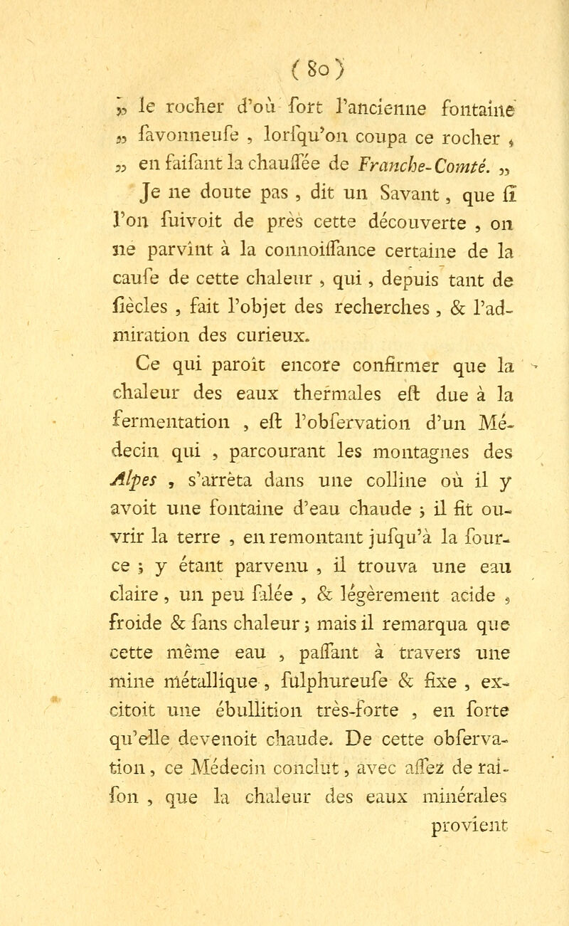 (Bo) >, le rocher d'où fort rancienne fontaine 55 favonneufe , lorfqu'on coupa ce rocher ^ 5^ en faifant la chaulTée de Franche-Comté. „ Je ne doute pas , dit un Savant, que lî Ton fuivoit de près cette découverte , on ne parvînt à la connoilTance certaine de la caufe de cette chaleur , qui, depuis tant de fiècles 5 fait l'objet des recherches, & l'ad- miration des curieux. Ce qui paroît encore confirmer que la chaleur des eaux thermales eft due à la fermentation , eft l'obfervation d'un Mé^ decin qui , parcourant les montagnes des Alpes , s'arrêta dans une colline où il y avoit une fontaine d'eau chaude , il fit ou- vrir la terre , en remontant jufqu'à la four- ce ; y étant parvenu , il trouva une eau claire, un peu filée , 8c légèrement acide $ froide & fans chaleur j mais il remarqua que cette même eau , palfant à travers une mine métallique , fulphureufe & fixe , ex- citoit une ébullition très-forte , en forte qu'elle devenoit chaude. De cette obferva- tion 5 ce Médecin conclut, avec affe^ de rai- fon , que la chaleur des eaux minérales provient