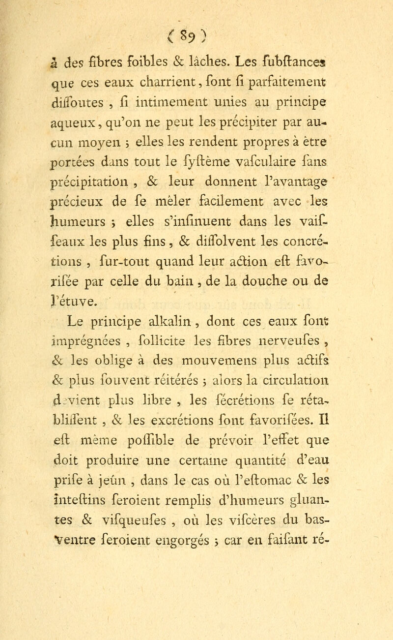 a des fibres foibles & lâches. Les fubftances que ces eaux charrient, font fi parfaitement diffoutes , il intimement unies au principe aqueux, qu'on ne peut les précipiter par au- cun moyen , elles les rendent propres à être portées dans tout le fyftème vafculaire fans précipitation , & leur donnent l'avantage précieux de fe mêler facilement avec les humeurs -, elles s'iniinuent dans les vaif- feaux les plus fins, & dilTolvent les concré- tions , fur-tout quand leur adion eft favo- rifée par celle du bain, de la douche ou de rétuve. Le principe alkalin, dont ces eaux font imprégnées , follicite les fibres nerveufes , & les oblige à des mouvemens plus adlifs Se plus fou vent réitérés , alors la circulation d vient plus libre , les fécrétions fe réta- bliifent , & les excrétions font favorifées. Il eft même poifible de prévoir l'effet que doit produire une certaine quantité d'eau prife à jeun , dans le cas où l'eftomac & les mteftins feroient remplis d'humeurs gluan- tes & vifqueufes , où les vifcères du bas- Ventre feroient engorgés > car en faifant ré-