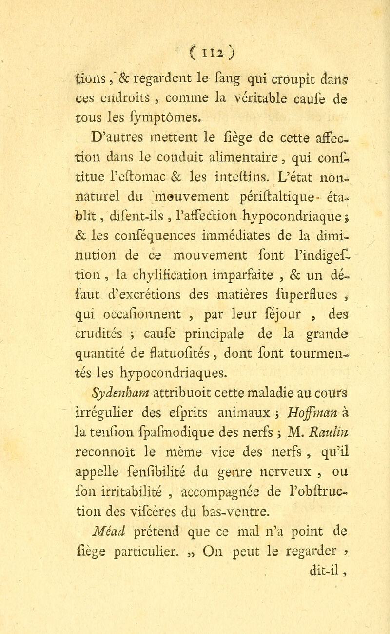 tiôiis ,& regardent le fang qui croupit à^ûs ces endroits , comme la véritable caufe de tous les fymptômes. D'autres mettent le fîège de cette afFec-^ tion dans le conduit alimentaire, qui conf- titue l'eftomac & les inteilins. L'état non-^ naturel du mouvement périftaltique - éta- blit =, difent-ils , l'afFedion hypocondriaque j 8c les conféquences immédiates de la dimi- nution de ce mouvement font l'indigeH tion 5 la chylification imparfaite , & un dé- faut d'excrétions des matières fuperflues , qui occafîonnent , par leur féjour , des crudités ; caufe principale de la grande quantité de flatuofités , dont font tourmen- tés les hypocondriaques. Sydenham attribuoit cette maladie au cours irrégulier des efprits animaux , Hoffjnan à la tendon fpafmodique des nerfs j M. Raulm reconnoit le même vice des nerfs , qu'il appelle fenfibilité du genre nerveux , ou fon irritabilité , accompagnée de l'obftruc- tion des vifcères du bas-ventre. Méad prétend que ce mal n'a point de Hège particulier. 35 On peut le regarder 5 dit-il,