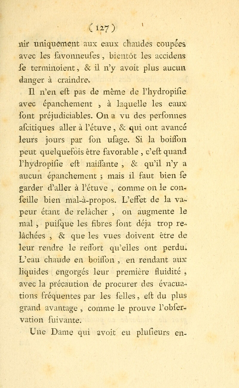 ïiir uniquement aux eaux chaitdes coupées avec les favonneufes , bientôt les accidens fe terminoient, & il n'y avoit plus aucun danger à craindre^ n n'en eft pas de même de l'hydropifie avec épanchement , à laquelle les eaux font préjudiciables. On a vu des perfonnes afcitiques aller à l'étuve , & qui ont avancé leurs jours par fon ufage. Si la boilTon peut quelquefois être favorable , c'eft quand l'hydropifie eft naiflante , & qu'il n'y a aucun épanchement ; mais il faut bien fe garder d'aller à l'étuve , comme on le con- feille bien mal-à-propos. L'effet de la va- peur étant de relâcher , on augmente le mal 5 puifque les fibres font déjà trop re-^ lâchées , & que les vues doivent être de leur rendre le reiTort qu'elles ont perdu* L'eau chaude en boilTon , en rendant aux liquides engorgés leur première fluidité ^ avec la précaution de procurer des évacua- tions fréquentes par les felles, eft du plus grand avantage , comme le prouve l'obfer- vation fuivante. Une Dame qui avoit eu plufieurs en-