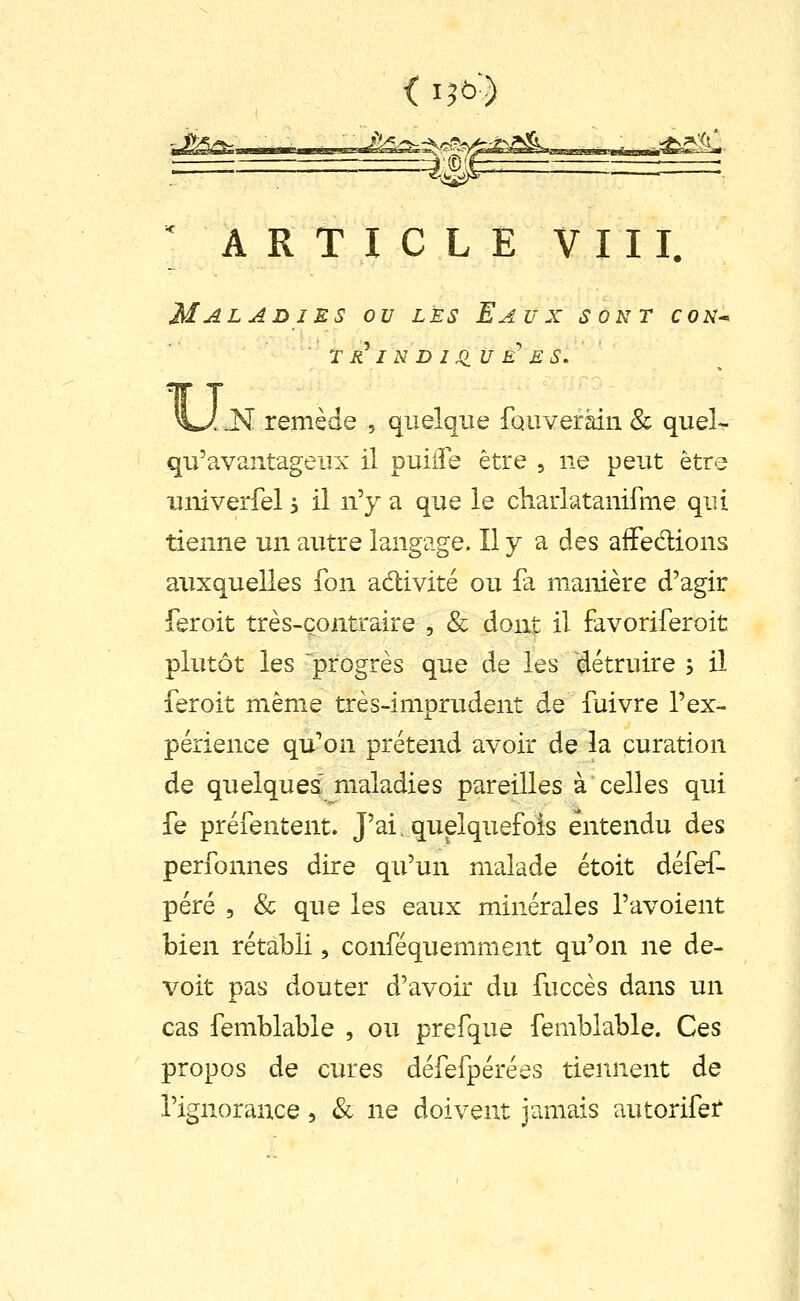 < I5&-) ■j£iS^ ^ A R T I C L E V 111. Maladies ou les Eaux sont con^ r R^ I N D J XIU E^ ES. u M remède , quelque fouveràin & queL qu'avantageux il puille être ^ ne peut être uiiiverfel > il n'y a que le chaiiatanifme qui tienne un autre langage. Il y a des aiFedions auxquelles fon adivité ou fa manière d'agir feroit très-contraire , & dont il favoriferoit plutôt les progrès que de les détruire 5 il feroit même très-imprudent de fuivre l'ex- périence qu'on prétend avoir de la curation de quelques' maladies pareilles à celles qui fe préfentent. J'af quelquefois entendu des perfonnes dire qu'un malade étoit défef- péré 5 & que les eaux minérales l'avoient bien rétabli, conféquemment qu'on ne de- voit pas douter d'avoir du fuccès dans un cas femblable , ou prefque femblable. Ces propos de cures défefpérées tiennent de l'ignorance, & ne doivent jamais autorifet