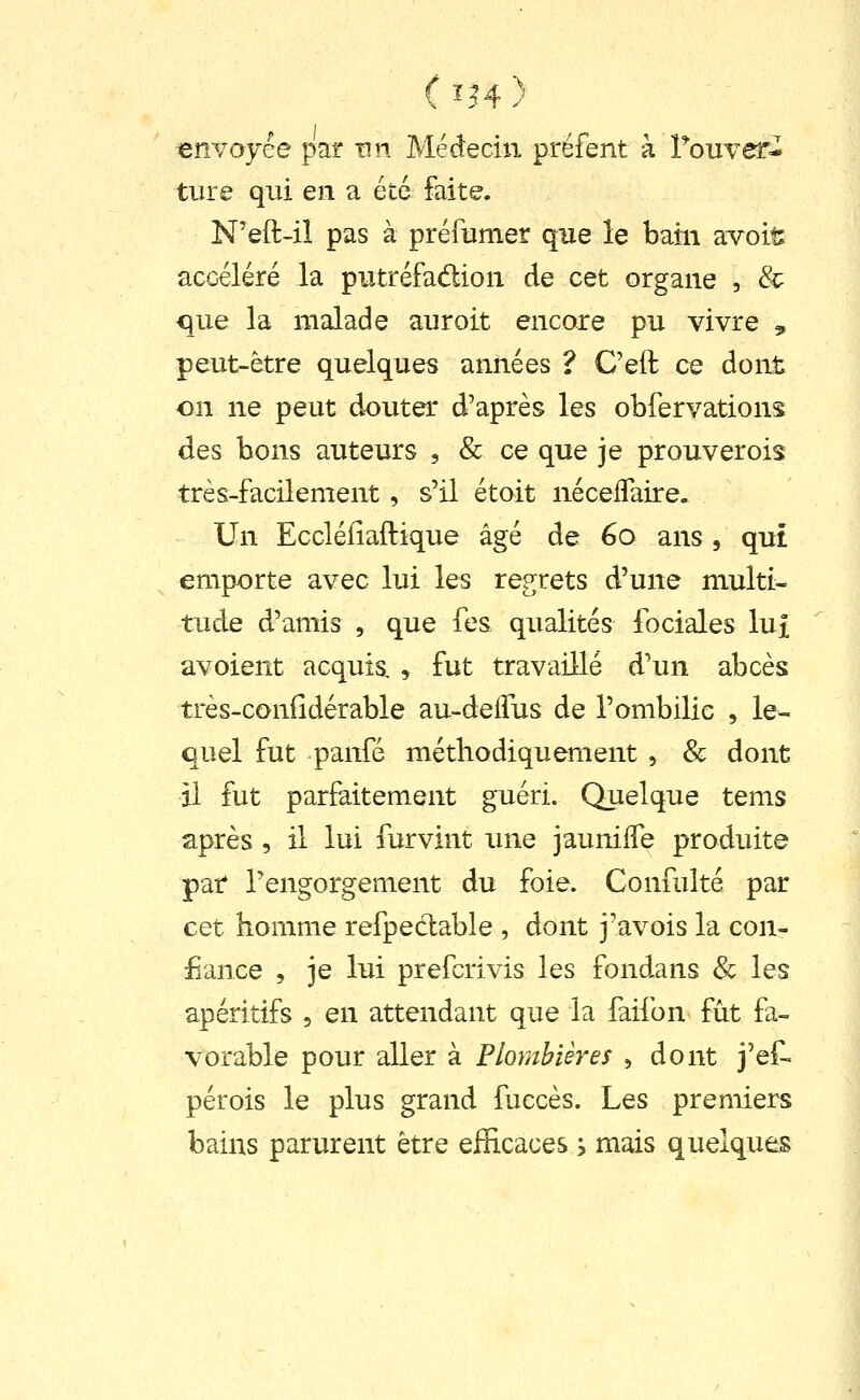 ( Ï.H ) envoyée par un Médecin prëfent à Touver- ture qui en a été faite. N'eft-iî pas à préfumer que le bain avoit accéléré la putréfadion de cet organe , & que la malade auroit encore pu vivre 3, peut-être quelques années ? C'eft ce dont on ne peut douter d'après les obfervations des bons auteurs , & ce que je prouverois très-facilement, s'il étoit néceffaire. Un Eccléliaftique âgé de 60 ans, qui emporte avec lui les regrets d'une multi- tude d'amis , que fes qualités fociales lui avoient acquis. , fut travaillé d'un abcès très-coniîdérable au-deifus de l'ombilic , le- quel fut panfé méthodiquement , & dont il fut parfaitement guéri. Quelque tems après , il lui furvint une jaunilTe produite par l'engorgement du foie. Confulté par cet homme refpedable , dont j'avois la con- fiance , je lui prefcrivis les fondans & les apéritifs , en attendant que la faifon fût fa- vorable pour aller à Plombières , dont j'ef- pérois le plus grand fuccès. Les premiers bains parurent être efficaces s mais quelques