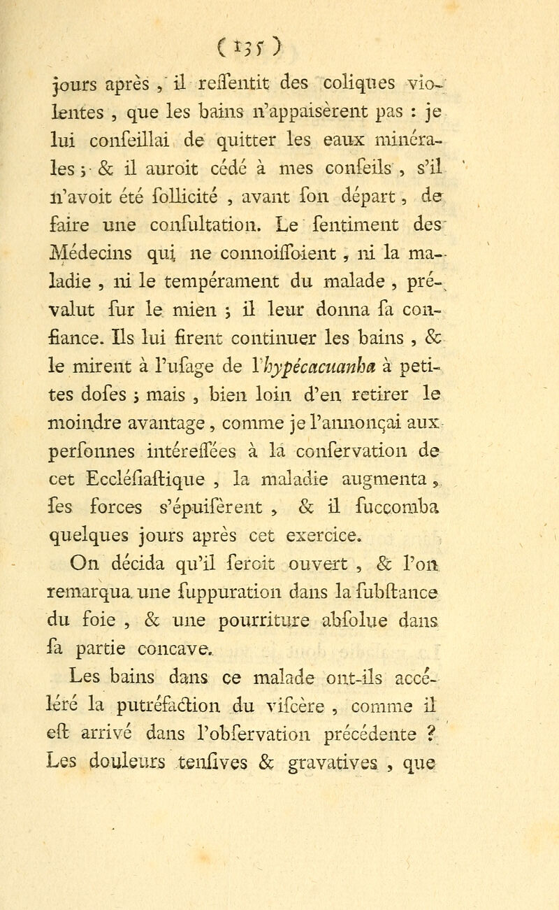 jours après , il reiTentit des coliques via» lentes , que les bains n'appaisèrent pas : je lui confeillai de quitter les eaux minéra- les 5 • & il auroit cédé à mes confeils , s'il li'avoit été follicité , avant fon départ, dé- faire une confultation. Le fentiment des Médecins qui ne connoilToient, ni la ma- ladie , ni le tempérament du malade , pré- valut fur le mien , il leur donna fa con- fiance. Ils lui firent continuer les bains , & le mirent à Tufage de Xhypécctcuanha à peti- tes dofes j mais , bien loin d'en retirer le moindre avantage, comme je l'annonqai aux perfonnes intérelTées à la confervation de cet Eccléiiaftique , la maladie augmenta,, Tes forces s'épuifèrent > & il fuccomba quelques jours après cet exercice. On décida qu'il ferait ouvert , & l'on remarqua, une fuppuration dans la fubftance du foie , & une pourriture abfolue dans fa partie concave. Les bains dans ce malade ont-ils accé- léré la putréfadion du vifcère , comme il eft arrivé dans l'obfervation précédente ? Les douleurs tenfives & gravatives , que