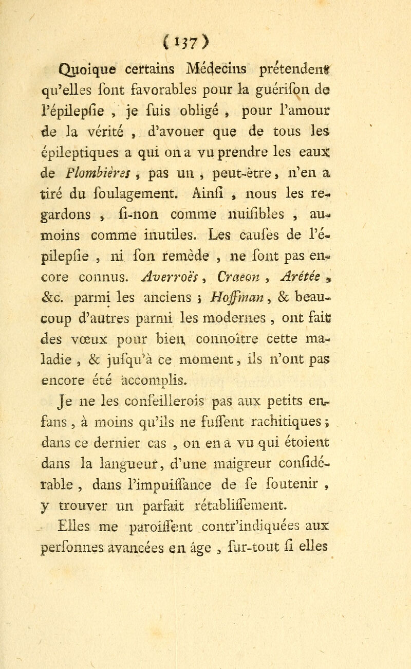 (i?7) Quoique certains Médecins prétendent qu'elles font favorables pour la guérifon de répilepfie , je fuis obligé , pour Tamour de la vérité , d'avouer que de tous les épileptiques a qui on a vu prendre les eaux de Flombières , pas un , peut-être, n!Qi\ a tiré du foukgement. Ainfî , nous les re- gardons 5 iî-non comme nuifibles , au-* moins comme inutiles. Les caufes de Té- pilepfie , ni fon remède , ne font pas en- core connus. Averroës, Craeon , Arétée ^ &c. parmi les anciens i Hoffman, & beau- coup d'autres parmi les modernes , ont fait: des vœux pour bien, connoitre cette ma- ladie 5 & jufqu'à ce moment, ils n'ont pas encore été accomplis. Je ne les confeillerois pas aux petits eiv fans 5 à moins qu'ils ne fulTent rachitiques j dans ce dernier cas , on en a vu qui étoient dans la langueur, d'une maigreur confidé- table , dans l'impuifTance de fe foutenir , y trouver un parfait rétablilTement. Elles me paroiifent contr'indiquées aux perfonnes avancées QnàgQ ^ fur-tout fi elles