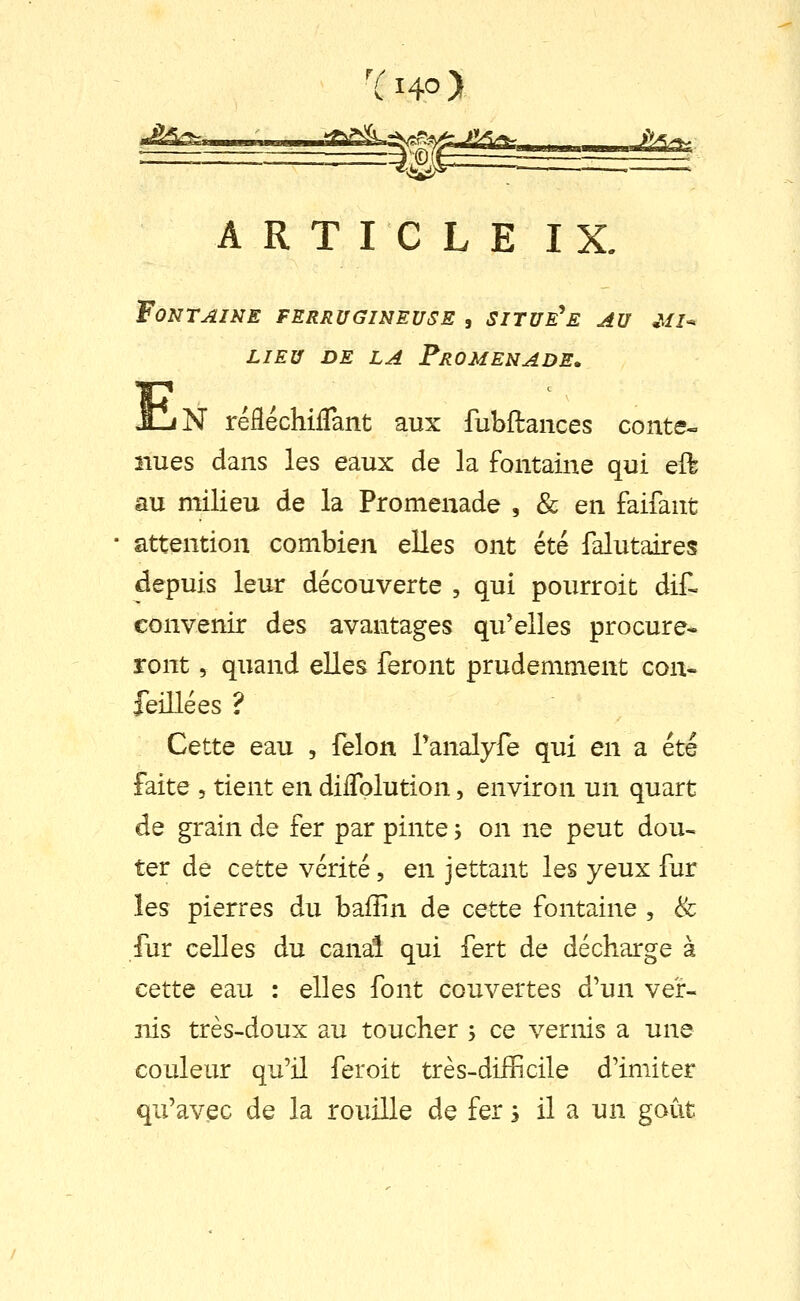 ARTICLE IX. Fontaine ferrugineuse , situe^e au .vj-* LIEU DE LA Promenade. HiN réfléchiiTant aux fubftances conte- nues dans les eaux de la fontaine qui eft au milieu de la Promenade , & en faifant attention combien elles ont été falutaires depuis leur découverte , qui pourroit dif- convenir des avantages qu'elles procure^ ront, quand elles feront prudemment con- feillées ? Cette eau , félon Tanalyfe qui en a été faite , tient en dilTolution, environ un quart de grain de fer par pinte 3 on ne peut dou- ter de cette vérité, en jettant les yeux fur les pierres du baffin de cette fontaine , & fur celles du canal qui fert de décharge à cette eau : elles font couvertes d'un ver- nis très-doux au toucher , ce vernis a une couleur qu'il feroit très-difficile d'imiter qu'avec de la rouille de fer s il a un goût