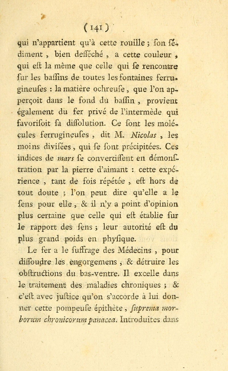 ( hO ■ qui n'appartient qu'à cette rouille 5 fon H»» dinient ^ bien delTéché , a cette couleur i, qui eft la même que celle qui fe rencontre fur les bafîîns de toutes les fontaines ferru-^ gineufes : la matière ochreufe, que l'on ap^ perqoit dans le fond du bafîîn , provient également du fer privé de l'intermède qui favorifoit fa dilTolution. Ce font les mole-, cules ferrugineufes , dit M. Nicolas , les moins divifées, qui fe font précipitées. Ces indices de mars fe convercilTeut en démonf. tration par la pierre d'aimant : cette expé- rience , tant de fois répétée , eft hors de tout doute y l'on peut dire qu'elle a le fens pour elle 5 & il n'y a point d'opinion plus certaine que celle qui eft établie fur le rapport des fens ; leur autorité eft du plus grand poids en pliyilque. Le fer a le fufFrage des Médecins , pour dilToudre les éngorgemens , & détruire les obftrudlions du bas-ventre. Il excelle dans le traitement: des maladies chroniques > & c'eft avec juftice qu'on s'accorde à lui don- ner cette pompeufe épithète , fuprsma rtior- hoYwn chronkorum fanacea. Introduites dans