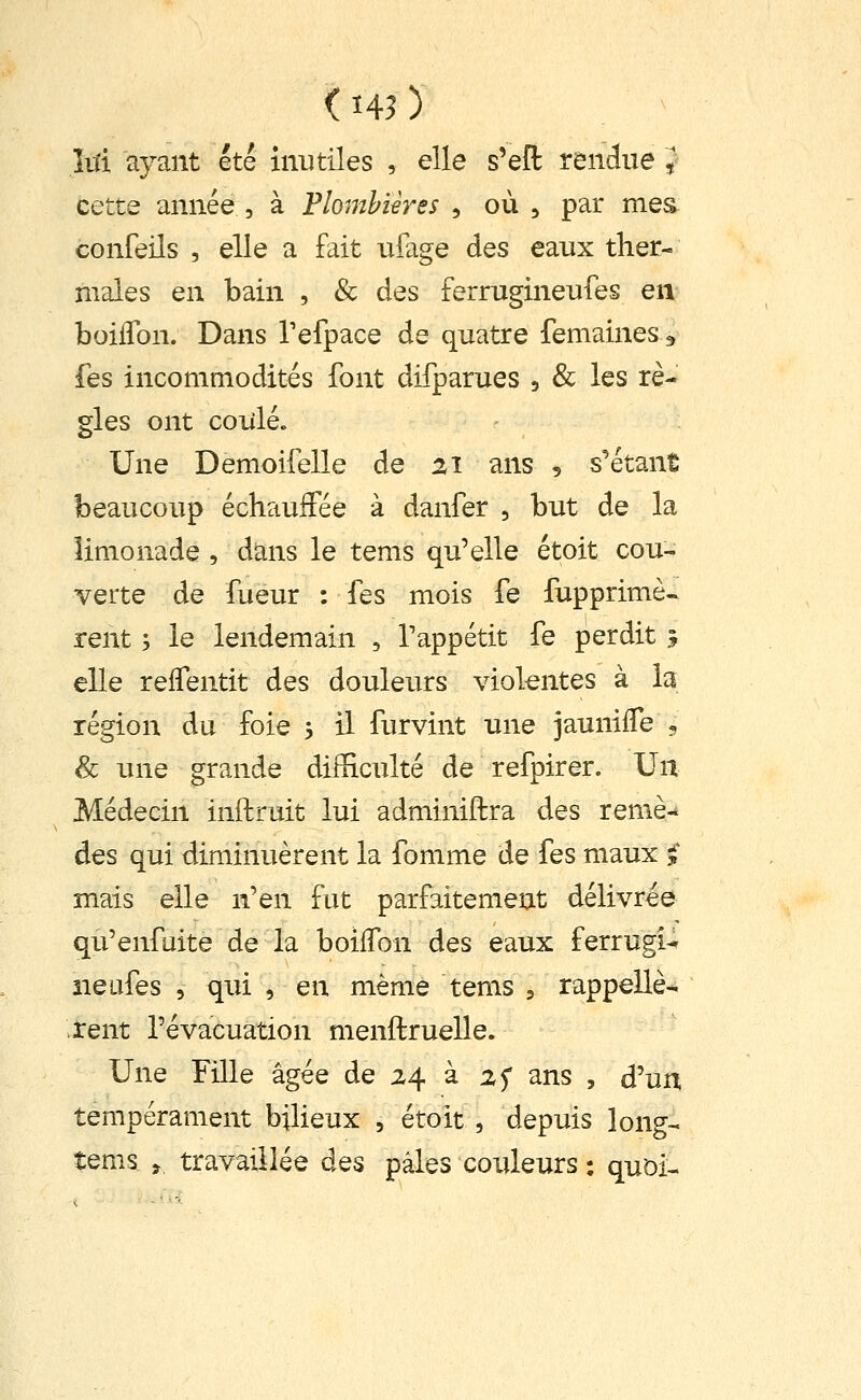 < ï45 ) M ayant été inutiles , elle s'efl: rendue J cette année , à Plombières , où , par mes confeils , elle a fait uiage des eaux ther- males en bain , & des ferrugineufes en boiflbn. Dans Tefpace de quatre femaines ^ fes incommodités font difparues , & les rè- gles ont coiîlé. Une Demoifelle de 21 ans , s'étanÊ beaucoup échauffée à danfer , but de la limonade , dans le tems qu'elle étoit cou- verte de fueur : fes mois fe fupprimè- rent ; le lendemain , Tappétit fe perdit ? elle relfentit des douleurs viokntes à la région du foie 5 il furvint une jauniffe , & une grande difficulté de refpirer. Un Médecin inftruit lui adminiftra des remè-* des qui diminuèrent la fomme de fes maux ^ mais elle n'en fut parfaitement délivrée qu'enfaite de la boiifon des eaux ferrugi^ iieufes 5 qui , en même tems , rappelle- rent l'évacuation menftruelle. Une Fille âgée de 24 à 25 ans , d'un tempérament bilieux , étoit , depuis long- tems , travaillée des pâles couleurs ; quoi-