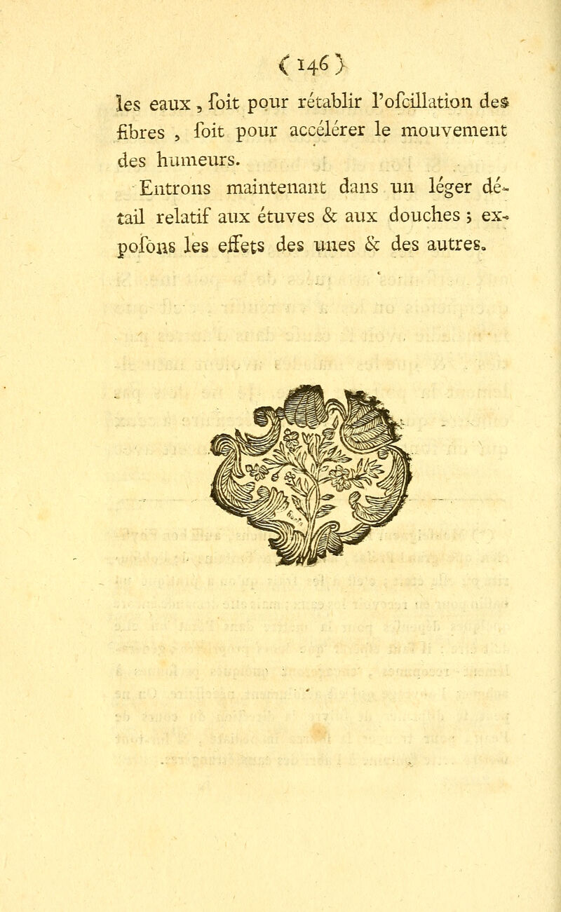 les eaux, foit pour rétablir l'ofcillation des fibres 5 foit pour accélérer le mouvement des humeurs. Entrons maintenant dans un léger dé- tail relatif aux étuves & aux douches , ex- pofôas les effets des unes & des autres.
