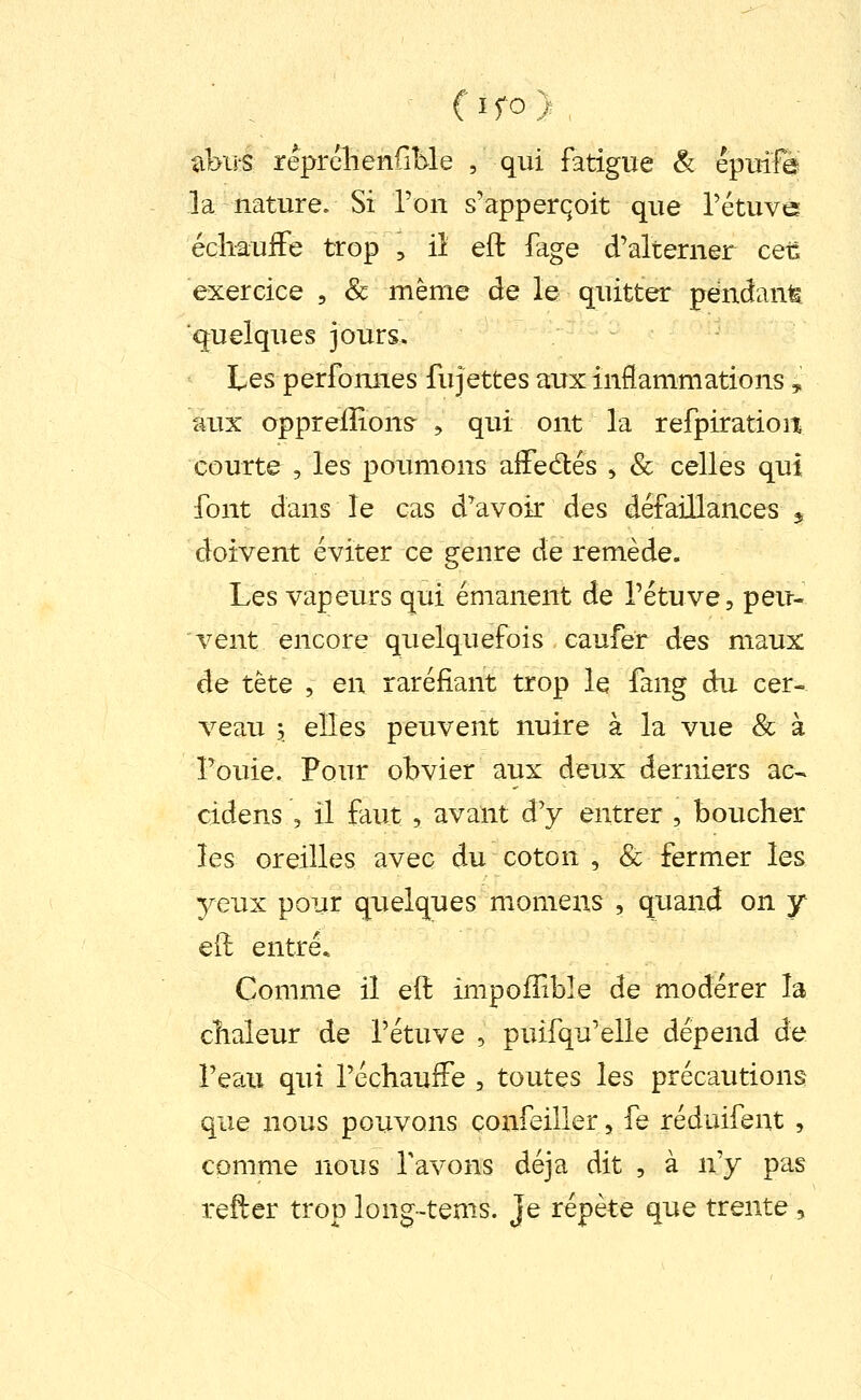 abii'S réprélienfiMe , qui fatigue & epuifè la nature. Si Ton s'apperqoit que l'étuve écliauiFe trop , ii eft fage d'alterner ceC exercice , & même de le quitter pendant ■quelques jours. Les perfomies fujettes aux inflammations ^ aux oppreiîions^ , qui ont la refpiration courte 5 les poumons affedlés , & celles qui font dans le cas d^avoir des défaillances ^ doivent éviter ce genre de remède. Les vapeurs qui émanent de l'étuve, peu- vent encore quelquefois caufer des maux de tète , en raréfiant trop le fang du cer- veau 3 elles peuvent nuire à la vue Se à Fouie. Pour obvier aux deux derniers ac-. cidens , il faut , avant à'y entrer , boucher les oreilles avec du coton , & fermer les yeux pour quelques momens , quand on y eft entré* Comme il eft impofTible de modérer la chaleur de l'étuve , puifqu'elle dépend de l'eaii qui réchauffe , toutes les précautions que nous pouvons confeiller, fe réduifent , comme nous Tavons déjà dit , à n'y pas refter trop long-tems. Je répète que trente,